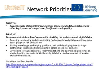 Network Priorities
Priority 1:
• European-wide stakeholders' communities promoting digital competence and
other key transversal competences for life and employability
Priority 2:
European-wide stakeholders' communities tackling the socio-economic digital divide
• Analysing, reinforcing and disseminating findings on how digital competences can
assist groups at risk of exclusion
• Sharing knowledge, exchanging good practices and developing new strategic
partnerships involving all relevant actors across all societal domains;
• Developing foresight scenarios, recommendations and operational guidelines on
what education can do to tackle these digital divides and re-connect otherwise
excluded individuals.
Godelieve Van Den Brande
http://webcast.ec.europa.eu/eutv/portal/eac/_v_fl_300_fr/player/index_player.html?
id=13086&pId=13023

 