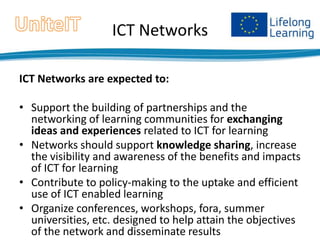 ICT Networks
ICT Networks are expected to:
• Support the building of partnerships and the
networking of learning communities for exchanging
ideas and experiences related to ICT for learning
• Networks should support knowledge sharing, increase
the visibility and awareness of the benefits and impacts
of ICT for learning
• Contribute to policy-making to the uptake and efficient
use of ICT enabled learning
• Organize conferences, workshops, fora, summer
universities, etc. designed to help attain the objectives
of the network and disseminate results

 