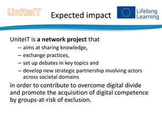 Expected impact
UniteIT is a network project that
–
–
–
–

aims at sharing knowledge,
exchange practices,
set up debates in key topics and
develop new strategic partnership involving actors
across societal domains

in order to contribute to overcome digital divide
and promote the acquisition of digital competence
by groups-at-risk of exclusion.

 