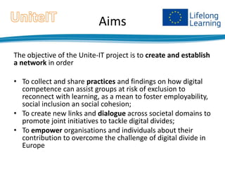Aims
The objective of the Unite-IT project is to create and establish
a network in order

• To collect and share practices and findings on how digital
competence can assist groups at risk of exclusion to
reconnect with learning, as a mean to foster employability,
social inclusion an social cohesion;
• To create new links and dialogue across societal domains to
promote joint initiatives to tackle digital divides;
• To empower organisations and individuals about their
contribution to overcome the challenge of digital divide in
Europe

 