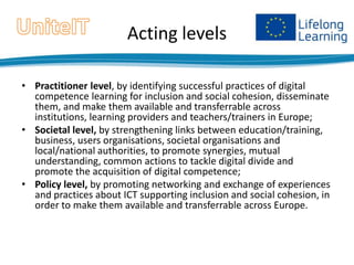 Acting levels
• Practitioner level, by identifying successful practices of digital
competence learning for inclusion and social cohesion, disseminate
them, and make them available and transferrable across
institutions, learning providers and teachers/trainers in Europe;
• Societal level, by strengthening links between education/training,
business, users organisations, societal organisations and
local/national authorities, to promote synergies, mutual
understanding, common actions to tackle digital divide and
promote the acquisition of digital competence;
• Policy level, by promoting networking and exchange of experiences
and practices about ICT supporting inclusion and social cohesion, in
order to make them available and transferrable across Europe.

 