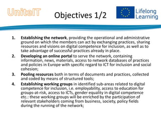 Objectives 1/2
1.

2.

3.
4.

Establishing the network, providing the operational and administrative
ground on which the members can act by exchanging practices, sharing
resources and visions on digital competence for inclusion, as well as to
take advantage of successful practices already in place.
Developing an online portal to serve the network, containing
information, news, materials, access to network databases of practices
and policies in Europe with specific regard to ICT for inclusion and social
cohesion;
Pooling resources both in terms of documents and practices, collected
and coded by means of structured tools;
Establishing working groups in identified sub-areas related to digital
competence for inclusion, i.e. employability, access to education for
groups-at-risk, access to ICTs, gender equality in digital competence
etc.: these working groups will be enriched by the participation of
relevant stakeholders coming from business, society, policy fields
during the running of the network;

 