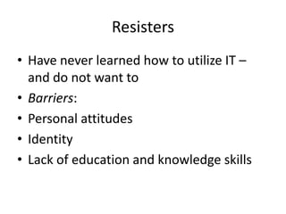 Resisters
• Have never learned how to utilize IT –
and do not want to
• Barriers:
• Personal attitudes
• Identity
• Lack of education and knowledge skills

 