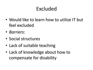 Excluded
• Would like to learn how to utilize IT but
feel excluded
• Barriers:
• Social structures
• Lack of suitable teaching
• Lack of knowledge about how to
compensate for disability

 