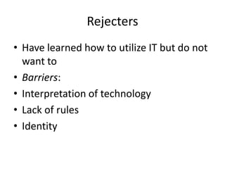 Rejecters
• Have learned how to utilize IT but do not
want to
• Barriers:
• Interpretation of technology
• Lack of rules
• Identity

 