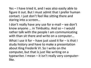 Yes – I have tried it, and I was also easily able to
figure it out. But I must admit that I prefer human
contact. I just don’t feel like sitting there and
staring into a screen…
I don’t really have any use for e-mail – we don’t
know anyone … in Timbuktu. And so – I would
rather talk with the people I am communicating
with than sit there and write on a computer…
What I use it for – have just used it for – is that I
study history and have to make a presentation
about King Frederik VI. So I write on the
computer, but that is just like writing on a
typewriter. I mean – it isn’t really very computerlike.

 
