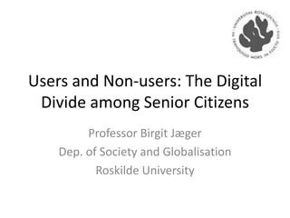 Users and Non-users: The Digital
Divide among Senior Citizens
Professor Birgit Jæger
Dep. of Society and Globalisation
Roskilde University

 