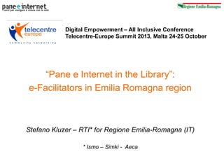 Digital Empowerment – All Inclusive Conference
Telecentre-Europe Summit 2013, Malta 24-25 October

“Pane e Internet in the Library”:
e-Facilitators in Emilia Romagna region

Stefano Kluzer – RTI* for Regione Emilia-Romagna (IT)
* Ismo – Simki - Aeca

 
