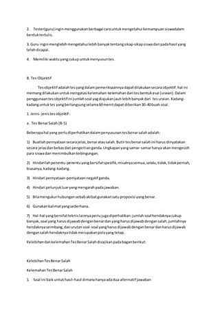 2. Tester(guru) ingin menggunakan berbagai cara untuk mengetahui kemampuan siswadalam 
bentuk tertulis. 
3. Guru ingin menglebih mengetahui lebih banyak tentang sikap-sikap siswa dari pada hasil yang 
telah dicapai. 
4. Memiliki waktu yang cukup untuk menyusun tes. 
B. Tes Objektif 
Tes objektif adalah tes yang dalam pemeriksaannya dapat dilakukan secara objektif. hal ini 
memang dilakukan untuk mengatasi kelemahan-kelemahan dari tes bentuk esai (uraian). Dalam 
penggunaan tes objektif ini jumlah soal yag diajukan jauh lebih banyak dari tes uraian. Kadang-kadang 
untuk tes yang berlangsung selama 60 menit dapat diberikan 30-40 buah soal. 
1. Jenis- jenis tes objektif : 
a. Tes Benar Salah (B-S) 
Beberapa hal yang perlu diperhatikan dalam penyusunan tes benar salah adalah: 
1) Buatlah pernyataan secara jelas, benar atau salah. Butir tes benar salah ini harus dinyatakan 
secara jelas dan bebas dari pengertian ganda. Ungkapan yang samar-samar hanya akan mengecoh 
para siswa dan menimbulkan kebingungan. 
2) Hindarilah penentu-penentu yang bersifat spesifik, misalnya semua, selalu, tidak, tidak pernah, 
biasanya, kadang-kadang. 
3) Hindari pernyataan-pernyataan negatif ganda. 
4) Hindari petunjuk luar yang mengarah pada jawaban. 
5) Bila mengukur hubungan sebab akibat gunakan satu proposisi yang benar. 
6) Gunakan kalimat yang sederhana. 
7) Hal-hal yang bersifat teknis lainnya perlu juga diperhatikan: jumlah soal hendaknya cukup 
banyak, soal yang harus dijawab dengan benar dan yang harus dijawab dengan salah, jumlahnya 
hendaknya seimbang, dan urutan soal-soal yang harus dijawab dengan benar dan harus dijawab 
dengan salah hendaknya tidak merupakan pola yang tetap. 
Kelebihan dan kelemahan Tes Benar Salah disajikan pada bagan berikut: 
Kelebihan Tes Benar Salah 
Kelemahan Tes Benar Salah 
1. Soal ini baik untuk hasil-hasil dimana hanya ada dua alternatif jawaban 
 