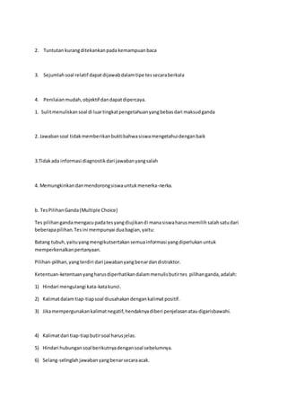2. Tuntutan kurang ditekankan pada kemampuan baca 
3. Sejumlah soal relatif dapat dijawab dalam tipe tes secara berkala 
4. Penilaian mudah, objektif dan dapat dipercaya. 
1. Sulit menuliskan soal di luar tingkat pengetahuan yang bebas dari maksud ganda 
2. Jawaban soal tidak memberikan bukti bahwa siswa mengetahui dengan baik 
3.Tidak ada informasi diagnostik dari jawaban yang salah 
4. Memungkinkan dan mendorong siswa untuk menerka-nerka. 
b. Tes Pilihan Ganda (Multiple Choice) 
Tes pilihan ganda mengacu pada tes yang diujikan di mana siswa harus memilih salah satu dari 
beberapa pilihan. Tes ini mempunyai dua bagian, yaitu: 
Batang tubuh, yaitu yang mengikutsertakan semua informasi yang diperlukan untuk 
memperkenalkan pertanyaan. 
Pilihan-pilihan, yang terdiri dari jawaban yang benar dan distraktor. 
Ketentuan-ketentuan yang harus diperhatikan dalam menulis butir tes pilihan ganda, adalah: 
1) Hindari mengulangi kata-kata kunci. 
2) Kalimat dalam tiap-tiap soal diusahakan dengan kalimat positif. 
3) Jika mempergunakan kalimat negatif, hendaknya diberi penjelasan atau digarisbawahi. 
4) Kalimat dari tiap-tiap butir soal harus jelas. 
5) Hindari hubungan soal berikutnya dengan soal sebelumnya. 
6) Selang-selinglah jawaban yang benar secara acak. 
 