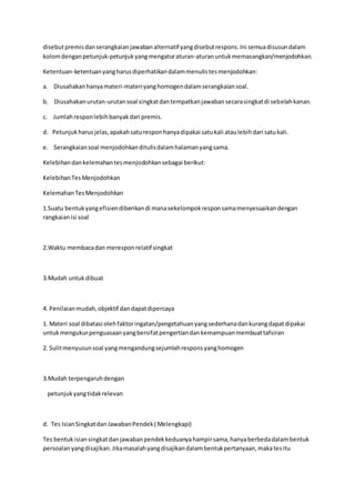 disebut premis dan serangkaian jawaban alternatif yang disebut respons. Ini semua disusun dalam 
kolom dengan petunjuk-petunjuk yang mengatur aturan-aturan untuk memasangkan/menjodohkan. 
Ketentuan-ketentuan yang harus diperhatikan dalam menulis tes menjodohkan: 
a. Diusahakan hanya materi-materi yang homogen dalam serangkaian soal. 
b. Diusahakan urutan-urutan soal singkat dan tempatkan jawaban secara singkat di sebelah kanan. 
c. Jumlah respon lebih banyak dari premis. 
d. Petunjuk harus jelas, apakah satu respon hanya dipakai satu kali atau lebih dari satu kali. 
e. Serangkaian soal menjodohkan ditulis dalam halaman yang sama. 
Kelebihan dan kelemahan tes menjodohkan sebagai berikut: 
Kelebihan Tes Menjodohkan 
Kelemahan Tes Menjodohkan 
1.Suatu bentuk yang efisien diberikan di mana sekelompok respon sama menyesuaikan dengan 
rangkaian isi soal 
2.Waktu membaca dan merespon relatif singkat 
3.Mudah untuk dibuat 
4. Penilaian mudah, objektif dan dapat dipercaya 
1. Materi soal dibatasi oleh faktor ingatan/pengetahuan yang sederhana dan kurang dapat dipakai 
untuk mengukur penguasaan yang bersifat pengertian dan kemampuan membuat tafsiran 
2. Sulit menyusun soal yang mengandung sejumlah respons yang homogen 
3.Mudah terpengaruh dengan 
petunjuk yang tidak relevan 
d. Tes Isian Singkat dan Jawaban Pendek ( Melengkapi) 
Tes bentuk isian singkat dan jawaban pendek keduanya hampir sama, hanya berbeda dalam bentuk 
persoalan yang disajikan. Jika masalah yang disajikan dalam bentuk pertanyaan, maka tes itu 
 