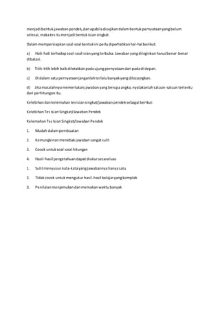 menjadi bentuk jawaban pendek, dan apabila disajikan dalam bentuk pernyataan yang belum 
selesai, maka tes itu menjadi bentuk isian singkat. 
Dalam mempersiapkan soal-soal bentuk ini perlu diperhatikan hal-hal berikut: 
a) Hati-hati terhadap soal-soal isian yang terbuka. Jawaban yang diinginkan harus benar-benar 
dibatasi. 
b) Titik-titik lebih baik diletakkan pada ujung pernyataan dari pada di depan. 
c) Di dalam satu pernyataan janganlah terlalu banyak yang dikosongkan. 
d) Jika masalahnya memerlukan jawaban yang berupa angka, nyatakanlah satuan-satuan tertentu 
dari perhitungan itu. 
Kelebihan dan kelemahan tes isian singkat/jawaban pendek sebagai berikut: 
Kelebihan Tes Isian Singkat/Jawaban Pendek 
Kelemahan Tes Isian Singkat/Jawaban Pendek 
1. Mudah dalam pembuatan 
2. Kemungkinan menebak jawaban sangat sulit 
3. Cocok untuk soal-soal hitungan 
4. Hasil-hasil pengetahuan dapat diukur secara luas 
1. Sulit menyusun kata-kata yang jawabannya hanya satu 
2. Tidak cocok untuk mengukur hasil-hasil belajar yang komplek 
3. Penilaian menjemukan dan memakan waktu banyak 

