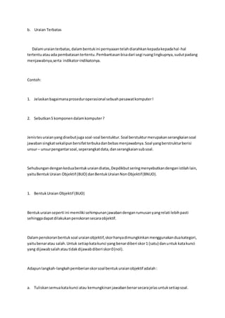 b. Uraian Terbatas 
Dalam uraian terbatas, dalam bentuk ini pernyaaan telah diarahkan kepada kepada hal -hal 
tertentu atau ada pembatasan tertentu. Pembantasan bisa dari segi ruang lingkupnya, sudut padang 
menjawabnya,serta indikator-indikatonya. 
Contoh: 
1. Jelaskan bagaimana prosedur operasional sebuah pesawat komputer ! 
2. Sebutkan 5 komponen dalam komputer ? 
Jenis tes uraian yang disebut juga soal-soal berstuktur. Soal berstuktur merupakan serangkaian soal 
jawaban singkat sekalipun bersifat terbuka dan bebas menjawabnya. Soal yang berstruktur berisi 
unsur – unsur pengantar soal, seperangkat data, dan serangkaian sub soal. 
Sehubungan dengan kedua bentuk uraian diatas, Depdikbut sering menyebutkan dengan istilah lain, 
yaitu Bentuk Uraian Objektif (BUO) dan Bentuk Uraian Non Objektif (BNUO). 
1. Bentuk Uraian Objektif (BUO) 
Bentuk uraian seperti ini memiliki sehimpunan jawaban dengan rumusan yang relati lebih pasti 
sehingga dapat dilakukan penskoran secara objektif. 
Dalam penskoran bentuk soal uraian objektif, skor hanya dimungkinkan menggunakan dua kategori, 
yaitu benar atau salah. Untuk setiap kata kunci yang benar diberi skor 1 (satu) dan untuk kata kunci 
yang dijawab salah atau tidak dijawab diberi skor 0 (nol). 
Adapun langkah-langkah pemberian skor soal bentuk uraian objektif adalah : 
a. Tuliskan semua kata kunci atau kemungkinan jawaban benar secara jelas untuk setiap soal. 
 