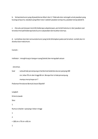 b. Setiap kata kunci yang dijawab benar diberi skor 1. Tidak ada skor setengah untuk jawaban yang 
kurang sempurna. Jawaban yang diberi skor 1 adalah jawaban sempurna, jawaban lainya adalah 0. 
c. Jika satu pertanyaan memiliki beberapa subpetanyaan, perincilah kata kun ci dari jawaban soal 
tersebut menjadi beberapa kata kuunci subjawaban dan buatkan skornya. 
d. Jumlahkan skor dari semua kata kunci yang telah ditetapkan pada soal tersebut. Jumlah skor ini 
disebut skor maksimum. 
Contoh : 
Indikator : menghitung isi bangun ruang (balok) dan mengubah satuan 
ukuranya. 
Soal : sebuah bak penampung air berbentuk balok berukuran panjang 100 
cm, lebar 70 cm dan tinggi 60 cm. Berapa liter isi bak penampung 
mampu menyimpan air ? 
Pedoman Penskoran Bentuk Uraian Objektif 
Langkah 
Kriteria Jawab 
Skor 
1 
Rumus isi balok = panjang x lebar x tinggi 
1 
2 
= 100 cm x 70 cm x 60 cm 
1 
 