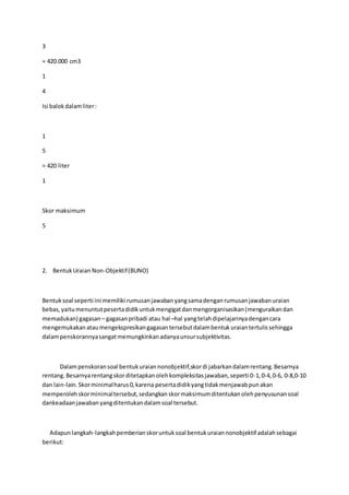 3 
= 420.000 cm3 
1 
4 
Isi balok dalam liter : 
1 
5 
= 420 liter 
1 
Skor maksimum 
5 
2. Bentuk Uraian Non-Objektif (BUNO) 
Bentuk soal seperti ini memiliki rumusan jawaban yang sama dengan rumusan jawaban uraian 
bebas, yaitu menuntut peserta didik untuk mengigat dan mengorganisasikan (menguraikan dan 
memadukan) gagasan – gagasan pribadi atau hal –hal yang telah dipelajarinya dengan cara 
mengemukakan atau mengekspresikan gagasan tersebut dalam bentuk uraian tertulis sehingga 
dalam penskorannya sangat memungkinkan adanya unsur subjektivitas. 
Dalam penskoran soal bentuk uraian nonobjektif,skor di jabarkan dalam rentang. Besarnya 
rentang. Besarnya rentang skor ditetapkan oleh kompleksitas jawaban, seperti 0-1, 0-4, 0-6, 0-8,0-10 
dan lain-lain. Skor minimal harus 0, karena peserta didik yang tidak menjawab pun akan 
memperoleh skor minimal tersebut, sedangkan skor maksimum ditentukan oleh penyusunan soal 
dankeadaan jawaban yang ditentukan dalam soal tersebut. 
Adapun langkah-langkah pemberian skor untuk soal bentuk uraian nonobjektif adalah sebagai 
berikut: 
 