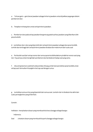 a. Tulisan garis – garis besar jawaban sebagai kriteria jawaban untuk dijadikan pegangan dalam 
pemberian skor. 
b. Tetapkan rentang skor untuk setiap kriteria jawaban. 
c. Pemberian skor pada setiap jawaban bergantung pada kualitas jawaban yang diberikan oleh 
peserta didik 
d. Jumlahkan skor-skor yang diperoleh dari setiap kriteria jawaban sebagai skor peserta didik. 
Jumlah skor tertinggi dari setiap kriteria jawaban disebut skor maksimum dari suatu soal 
e. Periksalah soal dari setiap nomor dari semua peserta didiksebelum pindah ke nomor soal yang 
lain. Tujuannya untuk menghidari pemberian skor berbeda terhadap soal yang sama. 
f. Jika setiap butiran soaltelah selesai diskor,hitung jumlah skor perolehan peserta didik untuk 
setiap soal. Kemudian hitunglah nilai tiap soal dengan rumus 
g. Jumlahkan semua nilai yang diperoleh dari semua soal. Jumlah nilai ini disebut nilai akhir dari 
suatu perangkat tes yang di berikan. 
Contoh: 
Indikator : menjelaskan alasan yang membuat kita harus bangga sebagai bangsa 
Indonesia. 
Soal : Jelaskan alasan yang membuat kita perlu bangga sebagai bangsa 
 