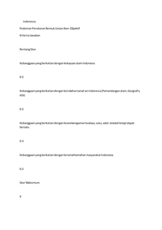 Indonesia. 
Pedoman Penskoran Bentuk Uraian Non-Objektif 
Kriteria Jawaban 
Rentang Skor 
Kebanggaan yang berkaitan dengan kekayaan alam Indonesia 
0-2 
Kebanggaan yang berkaitan dengan keindahan tanah air Indonesia (Pemandangan alam, Geografis, 
dsb) 
0-2 
Kebanggaan yang berkaitan dengan keanekaragaman budaya, suku, adat-istiadat tetapi dapat 
bersatu 
0-3 
Kebanggaan yang berkaitan dengan keramahtamahan masyarakat Indonesia 
0-2 
Skor Maksimum 
9 
 