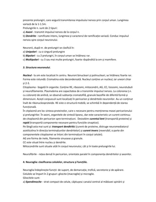 prezente prelungiri, care asigură transmiterea impulsului nervos prin corpul uman. Lungimea
variază de la 1-1.5m.
Prelungirile n. sunt de 2 tipuri:
a) Axoni - transmit impulsul nervos de la corpul n.
b) Dendrite - ramificate intens, lungimea și caracterul de ramificație variază. Conduc impulsul
nervos spre corpul neuronului.
Neuronii, după nr. de prelungiri se clasfică în:
a) Unipolari - cu o singură prelungire
b) Bipolari - cu 2 prelungiri, în corpul uman se întâlnesc rar.
c) Multipolari - cu 3 sau mai multe prelungiri, foarte răspândită la om și mamifere.
3. Structura neuronului.
Nucleul - la om este localizat în centru. Neuroni binucleari și polinucleari, se întâlnesc foarte rar.
Forma este rotundă. Cromatina este decondensată. Nucleul conține un nucleul, iar uneori chiar
și 2-3.
Citoplasma - bogată în organite. Conține RE, ribozomi, mitocondrii, AG, CC, lizozomi, neurotubuli
și neurofilamente. Plasmalema are capacitatea de a transmite impulsul nervos. La colorarea ț.n.
cu coloranți de anilină, se observă subtanța cromatofilă, granule bazofile de diferită formă și
dimensiuni. Acești corpusculi sunt localizați în pericarion și dendritele neuronilor. Au un conținut
înalt de ribonucleoproteide. RE este o structură mobilă, se schimbă în dependență de starea
funcțională.
În citplasmă are loc sinteza proteinelor, care-s necesare pentru menținerea masei pericarionului
și prelungirilor. În axoni, organitele de sinteză lipsesc, dar este caracteristic un curent continuu
de citoplasmă din pericarion spre terminațiuni. Deosebim curentul lent (transportă proteine) și
rapid (transportă componente necesare pentru funcțiile sinaptice).
Pe lângă asta mai sunt și: transport dendtritic (curent de proteine, distruge neuromediatorul
acetilcolina în direcția terminațiunilor dendritelor) și curent invers (reversibil, o parte din
componentele citoplasmei se întorc din terminațiuni în corpul celulei).
AG are forma de inele, filamente sinuoase și granule.
CC este situat între nucleu și dendrite.
Mitocondriile sunt situate atât în corpul neuronului, cât și în toate prelungirile lui.
Neurofibrile - rețea densă în pericarion, orientate paralel în componența dendritelor și axonilor.
4. Neuroglia: clasificarea celulelor, structura și funcțiile.
Neuroglia îndeplinește funcții: de suport, de demarcație, trofică, secretorie și de apărare.
Celulele se împart în 2 grupuri: gliocite (macroglie) și microglie.
Gliocitele sunt:
a) Ependimocite - strat compact de celule, căptușesc canalul central al măduvei spinării și
 