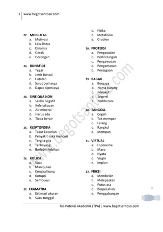 3 www.begotsantoso.com
Tes Potensi Akademik (TPA) | www.begotsantoso.com
3
22. MOBILITAS
a. Motivasi
b. Lalu-lintas
c. Dinamis
d. Gerak
e. Dorongan
23. BONAFIDE
a. Tegar
b. Jenis bonsai
c. Catatan
d. Surat berharga
e. Dapat dipercaya
24. SINE QUA NON
a. Selalu negatif
b. Kelengkapan
c. Air mineral
d. Harus ada
e. Tiada berair
25. KLEPTOFOBIA
a. Takut kecurian
b. Penyakit suka mencuri
c. Tergila-gila
d. Terbayang
e. Berlebih-lebihan
26. KOLUSI
a. Suap
b. Manipulasi
c. Kongkalikong
d. Korupsi
e. Sembunyi
27. EKAMATRA
a. Estimasi ukuran
b. Suku tunggal
c. Fisika
d. Metafisika
e. Gradien
28. PROTEKSI
a. Pengawalan
b. Perlindungan
c. Pengawasan
d. Pengamanan
b. Penjagaan
29. BAGAK
a. Bergaya
b. Nama burung
c. Penakut
d. Seperti
e. Pemberani
30. TANGKAL
a. Cegah
b. Tak mempan
c. Lelang
d. Rangkul
e. Mempan
31. VIRTUAL
a. Hiponema
b. Maya
c. Nyata
d. Virgin
e. Impian
32. FRIKSI
a. Membelah
b. Melepaskan
c. Putus asa
d. Perpecahan
e. Penggabungan
 