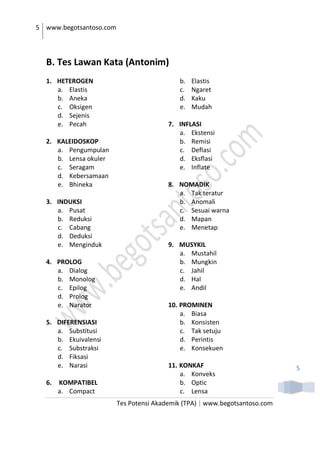 5 www.begotsantoso.com
Tes Potensi Akademik (TPA) | www.begotsantoso.com
5
B. Tes Lawan Kata (Antonim)
1. HETEROGEN
a. Elastis
b. Aneka
c. Oksigen
d. Sejenis
e. Pecah
2. KALEIDOSKOP
a. Pengumpulan
b. Lensa okuler
c. Seragam
d. Kebersamaan
e. Bhineka
3. INDUKSI
a. Pusat
b. Reduksi
c. Cabang
d. Deduksi
e. Menginduk
4. PROLOG
a. Dialog
b. Monolog
c. Epilog
d. Prolog
e. Narator
5. DIFERENSIASI
a. Substitusi
b. Ekuivalensi
c. Substraksi
d. Fiksasi
e. Narasi
6. KOMPATIBEL
a. Compact
b. Elastis
c. Ngaret
d. Kaku
e. Mudah
7. INFLASI
a. Ekstensi
b. Remisi
c. Deflasi
d. Eksflasi
e. Inflate
8. NOMADIK
a. Tak teratur
b. Anomali
c. Sesuai warna
d. Mapan
e. Menetap
9. MUSYKIL
a. Mustahil
b. Mungkin
c. Jahil
d. Hal
e. Andil
10. PROMINEN
a. Biasa
b. Konsisten
c. Tak setuju
d. Perintis
e. Konsekuen
11. KONKAF
a. Konveks
b. Optic
c. Lensa
 