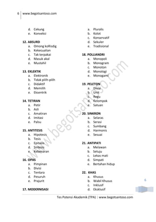 6 www.begotsantoso.com
Tes Potensi Akademik (TPA) | www.begotsantoso.com
6
d. Cekung
e. Konveksi
12. ABSURD
a. Omong koRisdig
b. Kekecualian
c. Tak terpakai
d. Masuk akal
e. Mustahil
13. EKLEKTIK
a. Elektronik
b. Tidak pilih-pilih
c. Didaktif
d. Memilih
e. Eksentrik
14. TETIRAN
a. Petir
b. Asli
c. Amatiran
d. Imitasi
e. Palsu
15. ANTITESIS
a. Hipotesis
b. Tesis
c. Epitasis
d. Sintesis
e. Kebenaran
16. OPAS
a. Pimpinan
b. Divisi
c. Tentara
d. Pesuruh
e. Prajurit
17. MODERNISASI
a. Pluralis
b. Kolot
c. Konservatif
d. Sekuler
e. Tradisional
18. POLLIANDRI
a. Monopoli
b. Monogram
c. Monoton
d. Monologi
e. Monogami
19. PELETON
a. Divisi
b. Unit
c. Regu
d. Kelompok
e. Satuan
20. SINKRON
a. Selaras
b. Serasi
c. Sumbang
d. Harmonis
e. Sesuai
21. ANTIPATI
a. Melawan
b. Setuju
c. Lekas mati
d. Simpati
e. Bertahan hidup
22. KHAS
a. Khusus
b. Wabil Khusus
c. Inklusif
d. Eksklusif
 
