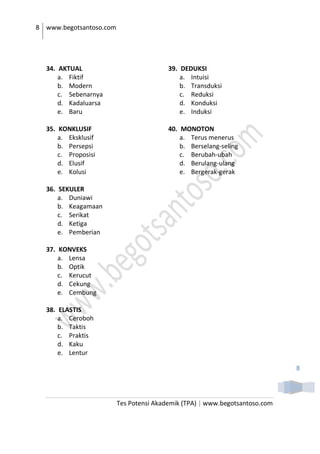8 www.begotsantoso.com
Tes Potensi Akademik (TPA) | www.begotsantoso.com
8
34. AKTUAL
a. Fiktif
b. Modern
c. Sebenarnya
d. Kadaluarsa
e. Baru
35. KONKLUSIF
a. Eksklusif
b. Persepsi
c. Proposisi
d. Elusif
e. Kolusi
36. SEKULER
a. Duniawi
b. Keagamaan
c. Serikat
d. Ketiga
e. Pemberian
37. KONVEKS
a. Lensa
b. Optik
c. Kerucut
d. Cekung
e. Cembung
38. ELASTIS
a. Ceroboh
b. Taktis
c. Praktis
d. Kaku
e. Lentur
39. DEDUKSI
a. Intuisi
b. Transduksi
c. Reduksi
d. Konduksi
e. Induksi
40. MONOTON
a. Terus menerus
b. Berselang-seling
c. Berubah-ubah
d. Berulang-ulang
e. Bergerak-gerak
 