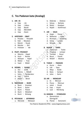 9 www.begotsantoso.com
Tes Potensi Akademik (TPA) | www.begotsantoso.com
9
C. Tes Padanan kata (Analogi)
1. AIR : ES
a. Uap : Air
b. Uap : Udara
c. Uap :Basah
d. Uap :Mendidih
e. Uap :Awan
2. APOTEKER : OBAT
a. Pesawa : Penyakit
b. Koki : Masakan
c. Montir : Rusak
d. Mentor : Dril
e. Psikiater : Ide
3. PILOT : PESAWAT
a. Masinis : Kapal
b. Kusir : Kereta
c. Nelayan : Kapal
d. Motor : Truk
e. Supir : Mobil
4. DESIBEL : SUARA
a. Are : Jarak
b. Warna : Merah
c. Suhu : Temperatur
d. Volt : Listrik
e. Kalori : Berat
5. MATAHARI : BUMI
a. Bumi : Gravitasi
b. Bumi : Bulan
c. Bumi : Planet
d. Bumi : Matahari
e. Bumi : Bintang
6. PETUNJUK : AFFIRMASI
a. Menolak : Melawan
b. Didenda : Ditahan
c. Setuju : Berkata
d. Relasi : Keadaan
e. Rejeki : Konfirmasi
7. AIR : HAUS
a. Angin : Panas
b. Makanan : Lapar
c. Rrumput : Kambing
d. Gelap : Lampu
e. Minyak : Api
8. BUSUR : GARIS
a. Terbenam : Terbit
b. Tangkap : Lempar
c. Tombak : Busur
d. Busur : Panah
e. Relatif : Absolut
9. TUBUH : PAKAIAN
a. Kurva : Alam
b. Lidi : Sapu
c. Meja : Kotak
d. Buku : Sampul
e. Jalan : Garis
10. AIR : MENGUAP
a. Es : Mencair
b. Panas : Memuai
c. Jatuh : Pecah
d. Uap : Hujan
e. Laut : Mendung
11. BANGSA : ETHNOLOGI
a. Demonstrasi :
Demografi
b. Planet : Astronomi
 