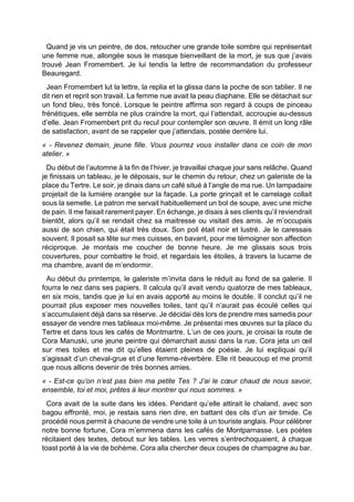 Quand je vis un peintre, de dos, retoucher une grande toile sombre qui représentait
une femme nue, allongée sous le masque bienveillant de la mort, je sus que j’avais
trouvé Jean Fromembert. Je lui tendis la lettre de recommandation du professeur
Beauregard.
Jean Fromembert lut la lettre, la replia et la glissa dans la poche de son tablier. Il ne
dit rien et reprit son travail. La femme nue avait la peau diaphane. Elle se détachait sur
un fond bleu, très foncé. Lorsque le peintre affirma son regard à coups de pinceau
frénétiques, elle sembla ne plus craindre la mort, qui l’attendait, accroupie au-dessus
d’elle. Jean Fromembert prit du recul pour contempler son œuvre. Il émit un long râle
de satisfaction, avant de se rappeler que j’attendais, postée derrière lui.
« - Revenez demain, jeune fille. Vous pourrez vous installer dans ce coin de mon
atelier. »
Du début de l’automne à la fin de l’hiver, je travaillai chaque jour sans relâche. Quand
je finissais un tableau, je le déposais, sur le chemin du retour, chez un galeriste de la
place du Tertre. Le soir, je dinais dans un café situé à l’angle de ma rue. Un lampadaire
projetait de la lumière orangée sur la façade. La porte grinçait et le carrelage collait
sous la semelle. Le patron me servait habituellement un bol de soupe, avec une miche
de pain. Il me faisait rarement payer. En échange, je disais à ses clients qu’il reviendrait
bientôt, alors qu’il se rendait chez sa maitresse ou visitait des amis. Je m’occupais
aussi de son chien, qui était très doux. Son poil était noir et lustré. Je le caressais
souvent. Il posait sa tête sur mes cuisses, en bavant, pour me témoigner son affection
réciproque. Je montais me coucher de bonne heure. Je me glissais sous trois
couvertures, pour combattre le froid, et regardais les étoiles, à travers la lucarne de
ma chambre, avant de m’endormir.
Au début du printemps, le galeriste m’invita dans le réduit au fond de sa galerie. Il
fourra le nez dans ses papiers. Il calcula qu’il avait vendu quatorze de mes tableaux,
en six mois, tandis que je lui en avais apporté au moins le double. Il conclut qu’il ne
pourrait plus exposer mes nouvelles toiles, tant qu’il n’aurait pas écoulé celles qui
s’accumulaient déjà dans sa réserve. Je décidai dès lors de prendre mes samedis pour
essayer de vendre mes tableaux moi-même. Je présentai mes œuvres sur la place du
Tertre et dans tous les cafés de Montmartre. L’un de ces jours, je croisai la route de
Cora Manuski, une jeune peintre qui démarchait aussi dans la rue. Cora jeta un œil
sur mes toiles et me dit qu’elles étaient pleines de poésie. Je lui expliquai qu’il
s’agissait d’un cheval-grue et d’une femme-réverbère. Elle rit beaucoup et me promit
que nous allions devenir de très bonnes amies.
« - Est-ce qu’on n’est pas bien ma petite Tes ? J’ai le cœur chaud de nous savoir,
ensemble, toi et moi, prêtes à leur montrer qui nous sommes. »
Cora avait de la suite dans les idées. Pendant qu’elle attirait le chaland, avec son
bagou effronté, moi, je restais sans rien dire, en battant des cils d’un air timide. Ce
procédé nous permit à chacune de vendre une toile à un touriste anglais. Pour célébrer
notre bonne fortune, Cora m’emmena dans les cafés de Montparnasse. Les poètes
récitaient des textes, debout sur les tables. Les verres s’entrechoquaient, à chaque
toast porté à la vie de bohème. Cora alla chercher deux coupes de champagne au bar.
 