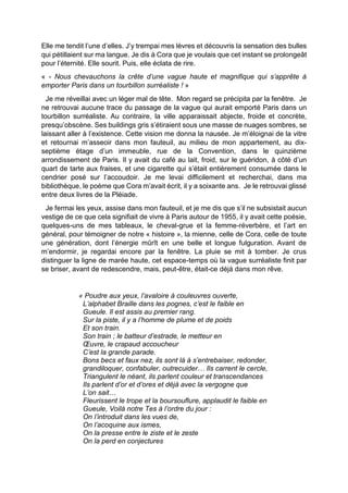 Elle me tendit l’une d’elles. J’y trempai mes lèvres et découvris la sensation des bulles
qui pétillaient sur ma langue. Je dis à Cora que je voulais que cet instant se prolongeât
pour l’éternité. Elle sourit. Puis, elle éclata de rire.
« - Nous chevauchons la crête d’une vague haute et magnifique qui s’apprête à
emporter Paris dans un tourbillon surréaliste ! »
Je me réveillai avec un léger mal de tête. Mon regard se précipita par la fenêtre. Je
ne retrouvai aucune trace du passage de la vague qui aurait emporté Paris dans un
tourbillon surréaliste. Au contraire, la ville apparaissait abjecte, froide et concrète,
presqu’obscène. Ses buildings gris s’étiraient sous une masse de nuages sombres, se
laissant aller à l’existence. Cette vision me donna la nausée. Je m’éloignai de la vitre
et retournai m’asseoir dans mon fauteuil, au milieu de mon appartement, au dix-
septième étage d’un immeuble, rue de la Convention, dans le quinzième
arrondissement de Paris. Il y avait du café au lait, froid, sur le guéridon, à côté d’un
quart de tarte aux fraises, et une cigarette qui s’était entièrement consumée dans le
cendrier posé sur l’accoudoir. Je me levai difficilement et recherchai, dans ma
bibliothèque, le poème que Cora m’avait écrit, il y a soixante ans. Je le retrouvai glissé
entre deux livres de la Pléiade.
Je fermai les yeux, assise dans mon fauteuil, et je me dis que s’il ne subsistait aucun
vestige de ce que cela signifiait de vivre à Paris autour de 1955, il y avait cette poésie,
quelques-uns de mes tableaux, le cheval-grue et la femme-réverbère, et l’art en
général, pour témoigner de notre « histoire », la mienne, celle de Cora, celle de toute
une génération, dont l’énergie mûrît en une belle et longue fulguration. Avant de
m’endormir, je regardai encore par la fenêtre. La pluie se mit à tomber. Je crus
distinguer la ligne de marée haute, cet espace-temps où la vague surréaliste finit par
se briser, avant de redescendre, mais, peut-être, était-ce déjà dans mon rêve.
« Poudre aux yeux, l’avaloire à couleuvres ouverte,
L’alphabet Braille dans les pognes, c’est le faible en
Gueule. Il est assis au premier rang.
Sur la piste, il y a l’homme de plume et de poids
Et son train.
Son train ; le batteur d’estrade, le metteur en
Œuvre, le crapaud accoucheur
C’est la grande parade.
Bons becs et faux nez, ils sont là à s’entrebaiser, redonder,
grandiloquer, confabuler, outrecuider… Ils carrent le cercle,
Triangulent le néant, ils parlent couleur et transcendances
Ils parlent d’or et d’ores et déjà avec la vergogne que
L’on sait…
Fleurissent le trope et la boursouflure, applaudit le faible en
Gueule, Voilà notre Tes à l’ordre du jour :
On l’introduit dans les vues de,
On l’acoquine aux ismes,
On la presse entre le ziste et le zeste
On la perd en conjectures
 