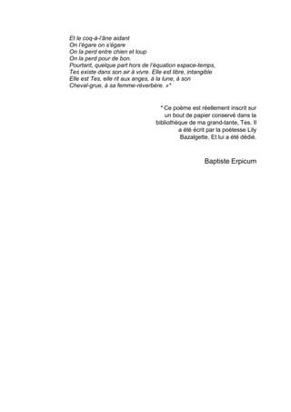 Et le coq-à-l’âne aidant
On l’égare on s’égare
On la perd entre chien et loup
On la perd pour de bon.
Pourtant, quelque part hors de l’équation espace-temps,
Tes existe dans son air à vivre. Elle est libre, intangible
Elle est Tes, elle rit aux anges, à la lune, à son
Cheval-grue, à sa femme-réverbère. »*
* Ce poème est réellement inscrit sur
un bout de papier conservé dans la
bibliothèque de ma grand-tante, Tes. Il
a été écrit par la poétesse Lily
Bazalgette. Et lui a été dédié.
Baptiste Erpicum
 