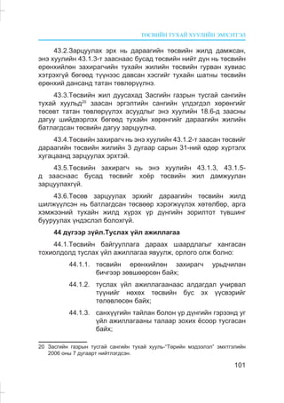 ÒªÑÂÈÉÍ ÒÓÕÀÉ ÕÓÓËÈÉÍ ÝÌÕÝÒÃÝË
101
43.2.Çàðöóóëàõ ýðõ íü äàðààãèéí òºñâèéí æèëä äàìæñàí,
ýíý õóóëèéí 43.1.3-ò çààñíààñ áóñàä òºñâèéí íèéò ä¿í íü òºñâèéí
åðºíõèéëºí çàõèðàã÷èéí òóõàéí æèëèéí òºñâèéí ãóðâàí õóâèàñ
õýòðýõã¿é áºãººä ò¿¿íýýñ äàâñàí õýñãèéã òóõàéí øàòíû òºñâèéí
åðºíõèé äàíñàíä òàòàí òºâëºð¿¿ëíý.
43.3.Òºñâèéí æèë äóóñàõàä Çàñãèéí ãàçðûí òóñãàé ñàíãèéí
òóõàé õóóëüä20
çààñàí ýðãýëòèéí ñàíãèéí ¿ëäýãäýë õºðºíãèéã
òºñºâò òàòàí òºâëºð¿¿ëýõ àñóóäëûã ýíý õóóëèéí 18.6-ä çààñíû
äàãóó øèéäâýðëýõ áºãººä òóõàéí õºðºíãèéã äàðààãèéí æèëèéí
áàòëàãäñàí òºñâèéí äàãóó çàðöóóëíà.
43.4.Òºñâèéí çàõèðàã÷ íü ýíý õóóëèéí 43.1.2-ò çààñàí òºñâèéã
äàðààãèéí òºñâèéí æèëèéí 3 äóãààð ñàðûí 31-íèé ºäºð õ¿ðòýëõ
õóãàöààíä çàðöóóëàõ ýðõòýé.
43.5.Òºñâèéí çàõèðàã÷ íü ýíý õóóëèéí 43.1.3, 43.1.5-
ä çààñíààñ áóñàä òºñâèéã õî¸ð òºñâèéí æèë äàìæóóëàí
çàðöóóëàõã¿é.
43.6.Òºñºâ çàðöóóëàõ ýðõèéã äàðààãèéí òºñâèéí æèëä
øèëæ¿¿ëñýí íü áàòëàãäñàí òºñâººð õýðýãæ¿¿ëýõ õºòºëáºð, àðãà
õýìæýýíèé òóõàéí æèëä õ¿ðýõ ¿ð ä¿íãèéí çîðèëòîò ò¿âøèíã
áóóðóóëàõ ¿íäýñëýë áîëîõã¿é.
44 ä¿ãýýð ç¿éë.Òóñëàõ ¿éë àæèëëàãàà
44.1.Òºñâèéí áàéãóóëëàãà äàðààõ øààðäëàãûã õàíãàñàí
òîõèîëäîëä òóñëàõ ¿éë àæèëëàãàà ÿâóóëæ, îðëîãî îëæ áîëíî:
44.1.1. òºñâèéí åðºíõèéëºí çàõèðàã÷ óðüä÷èëàí
áè÷ãýýð çºâøººðñºí áàéõ;
44.1.2. òóñëàõ ¿éë àæèëëàãààíààñ àëäàãäàë ó÷èðâàë
ò¿¿íèéã íºõºõ òºñâèéí áóñ ýõ ¿¿ñâýðèéã
òºëºâëºñºí áàéõ;
44.1.3. ñàíõ¿¿ãèéí òàéëàí áîëîí ¿ð ä¿íãèéí ãýðýýíä óã
¿éë àæèëëàãààíû òàëààð çîõèõ ¸ñîîð òóñãàñàí
áàéõ;
20 Çàñãèéí ãàçðûí òóñãàé ñàíãèéí òóõàé õóóëü-“Òºðèéí ìýäýýëýë” ýìõòãýëèéí
2006 îíû 7 äóãààðò íèéòëýãäñýí.
 