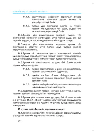 ÒªÑÂÈÉÍ ÒÓÕÀÉ ÕÓÓËÈÉÍ ÝÌÕÝÒÃÝË
102
44.1.4. áàéãóóëëàãûí õºðºíãèéã çîðèóëàëò áóñààð
àøèãëààã¿é, àæèëòíûã ¿¿ðýãò àæëààñ íü
õºíäèéð¿¿ëýýã¿é áàéõ;
44.1.5. òóñëàõ ¿éë àæèëëàãàà ýðõëýõ íü òóõàéí
òºñâèéí áàéãóóëëàãûí ÷èã ¿¿ðýã, ¿íäñýí ¿éë
àæèëëàãààíä õàðøëàõã¿é áàéõ.
44.2.Òóñëàõ ¿éë àæèëëàãààíû çàðäàëä òóõàéí ¿éë
àæèëëàãààã ýðõëýõòýé õîëáîãäñîí øóóä áîëîí øóóä áóñ á¿õ
òºðëèéí çàðäàë, ºãëºã, ñàíõ¿¿ãèéí ¿¿ðãèéã îðóóëæ òîîöíî.
44.3.¯íäñýí ¿éë àæèëëàãààíû çàðäëààñ òóñëàõ ¿éë
àæèëëàãààíä çîðèóëæ øóóä áîëîí øóóä áóñààð õºðºíãº
çàðöóóëàõûã õîðèãëîíî.
44.4.Òóñëàõ ¿éë àæèëëàãàà ýðõëýõ çºâøººðëèéã òºñâèéí
æèëèéí äóíäóóð àâñàí áîë ò¿¿íèé òºñâèéã íýìýëò òºñºâ õýëáýðýýð,
áóñàä òîõèîëäîëä òóõàéí æèëèéí òºñºâò òóñãàí õýðýãæ¿¿ëíý.
44.5.Òóñëàõ ¿éë àæèëëàãààíû ¿ð ä¿íä áèé áîëîõ àøãèéã
äàðààõ ç¿éëä çàðöóóëíà:
44.5.1. òóõàéí áàéãóóëëàãûí ¿íäñýí ¿éë àæèëëàãààíû
òºñâèéí ñàíõ¿¿æèëòèéã áóóðóóëàõ;
44.5.2. òóõàéí ñàëáàð áîëîí áàéãóóëëàãûí ¿éë
àæèëëàãààã äýìæèõ çîðèóëàëò á¿õèé õºðºíãº
îðóóëàëò õèéõ;
44.5.3. òóõàéíñàëáàðáîëîíáàéãóóëëàãûíàæèëëàã÷äûí
íèéãìèéí àñóóäëûã øèéäâýðëýõ.
44.6.¯ëäýãäýë àøãèéã òºñâèéí æèëèéí ýöýñò òóõàéí øàòíû
òºñâèéí åðºíõèé äàíñàíä òàòàí òºâëºð¿¿ëíý.
44.7.Òóñëàõ ¿éë àæèëëàãààíû ¿ð ä¿íä áèé áîëñîí àøãèéã
ýíý õóóëèéí 44.5.2, 44.5.3-ò çààñàí çîðèóëàëòààð çàðöóóëàõòàé
õîëáîãäñîí õàðèëöààã ýíý õóóëèéí 46 äóãààð ç¿éëä çààñíû äàãóó
çîõèöóóëíà.
45 äóãààð ç¿éë.Òºñâèéí çàðëàãûí õýìíýëò
45.1.Òºñâèéí çàõèðàã÷èéí òºñâèéí äàðààõ çàðöóóëàãäààã¿é
¿ëäýãäëèéã òºñâèéí çàðëàãûí õýìíýëòýä òîîöíî:
 
