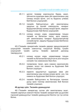 ÒªÑÂÈÉÍ ÒÓÕÀÉ ÕÓÓËÈÉÍ ÝÌÕÝÒÃÝË
103
45.1.1. óðñãàë òºñâººð õýðýãæ¿¿ëýõ áàðàà, àæèë,
¿éë÷èëãýý õóäàëäàí àâàõ ¿éë àæèëëàãààíû ¿åä
íýãæèä íîãäîõ ºðòºã, ¿íý íü áóóðñíû óëìààñ
áèé áîëñîí ¿ëäýãäëèéã;
45.1.2. òºñâèéí áàéãóóëëàãûí ¿éë àæèëëàãààíû
çàðäëûí ¿ð àøãèéã íýìýãä¿¿ëæ, ÷àíàðûã
áóóðóóëàõã¿éãýýð íýãæèä íîãäîõ ºðòºã, çàðäëûã
áóóðóóëñíààñ áèé áîëîõ ¿ëäýãäëèéã;
45.1.3. íýãæèä íîãäîõ íîðì, íîðìàòèâààð òîîöîí
òºñâèéã íü áàòàëñàí òºñºë, àðãà õýìæýý,
¿éë àæèëëàãààíû ÷àíàðûã áóóðóóëàõã¿éãýýð
íýãæèéí ºðòºã, çàðäëûã áóóðóóëñíààñ áèé áîëîõ
¿ëäýãäëèéã.
45.2.Òºñâèéí çàõèðàã÷èéí òºñâèéí äàðààõ çàðöóóëàãäààã¿é
¿ëäýãäëèéã òºñâèéí õýìíýëòýä òîîöîõã¿é áºãººä òóõàéí
¿ëäýãäëèéã òóõàéí øàòíû òºñâèéí åðºíõèé äàíñàíä
òºâëºð¿¿ëíý:
45.2.1. íýãæèä íîãäîõ íîðì, íîðìàòèâààð òîîöîí
òºñâèéã íü áàòàëñàí áà ã¿éöýòãýë íü àíõ òîîöñîí
íýãæèéí òîî õýìæýýíýýñ áàãà áîë;
45.2.2. òºëºâëºñºí òºñºë, àðãà õýìæýý õýðýãæýýã¿éí
óëìààñ, ýñõ¿ë òîî õýìæýý íü áóóðñíààñ áèé
áîëñîí ¿ëäýãäýë;
45.2.3. õºðºíãº îðóóëàëòûí õóäàëäàí àâàõ ¿éë
àæèëëàãààíû ¿åä íýãæèä íîãäîõ ºðòºã, ¿íý, òîî
õýìæýý íü áóóðñíààñ áèé áîëñîí ¿ëäýãäýë;
45.2.4. òºñâèéí áàéãóóëëàãà íü áàòëàãäñàí òîîíîîñ
äóòóó îðîí òîîãîîð àæèëëàñíààñ áèé áîëñîí
òºñâèéí ¿ëäýãäýë.
46 äóãààð ç¿éë. Òºñâèéí óðàìøóóëàë
46.1.Òºñâèéí çàõèðàã÷èä òóñëàõ ¿éë àæèëëàãààíû àøèã,
òºñâèéí çàðëàãûí õýìíýëò áîëîí òºñâèéí çàõèðàã÷èéí ¿ð ä¿íãèéí
ãýðýýíèé óðàìøóóëëûã òºñâèéí óðàìøóóëàë áîëãîí òóñ òóñ îëãîæ
áîëíî.
 