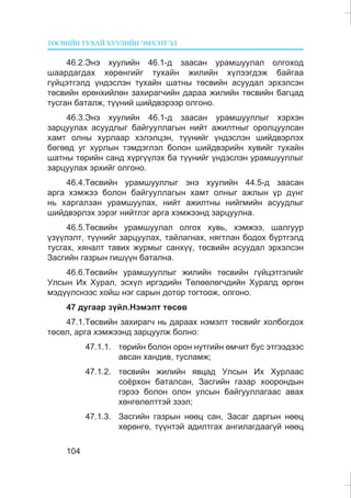 ÒªÑÂÈÉÍ ÒÓÕÀÉ ÕÓÓËÈÉÍ ÝÌÕÝÒÃÝË
104
46.2.Ýíý õóóëèéí 46.1-ä çààñàí óðàìøóóëàë îëãîõîä
øààðäàãäàõ õºðºíãèéã òóõàéí æèëèéí õ¿ëýýãäýæ áàéãàà
ã¿éöýòãýëä ¿íäýñëýí òóõàéí øàòíû òºñâèéí àñóóäàë ýðõýëñýí
òºñâèéí åðºíõèéëºí çàõèðàã÷èéí äàðàà æèëèéí òºñâèéí áàãöàä
òóñãàí áàòàëæ, ò¿¿íèé øèéäâýðýýð îëãîíî.
46.3.Ýíý õóóëèéí 46.1-ä çààñàí óðàìøóóëëûã õýðõýí
çàðöóóëàõ àñóóäëûã áàéãóóëëàãûí íèéò àæèëòíûã îðîëöóóëñàí
õàìò îëíû õóðëààð õýëýëöýí, ò¿¿íèéã ¿íäýñëýí øèéäâýðëýõ
áºãººä óã õóðëûí òýìäýãëýë áîëîí øèéäâýðèéí õóâèéã òóõàéí
øàòíû òºðèéí ñàíä õ¿ðã¿¿ëýõ áà ò¿¿íèéã ¿íäýñëýí óðàìøóóëëûã
çàðöóóëàõ ýðõèéã îëãîíî.
46.4.Òºñâèéí óðàìøóóëëûã ýíý õóóëèéí 44.5-ä çààñàí
àðãà õýìæýý áîëîí áàéãóóëëàãûí õàìò îëíûã àæëûí ¿ð ä¿íã
íü õàðãàëçàí óðàìøóóëàõ, íèéò àæèëòíû íèéãìèéí àñóóäëûã
øèéäâýðëýõ çýðýã íèéòëýã àðãà õýìæýýíä çàðöóóëíà.
46.5.Òºñâèéí óðàìøóóëàë îëãîõ õóâü, õýìæýý, øàëãóóð
¿ç¿¿ëýëò, ò¿¿íèéã çàðöóóëàõ, òàéëàãíàõ, íÿãòëàí áîäîõ á¿ðòãýëä
òóñãàõ, õÿíàëò òàâèõ æóðìûã ñàíõ¿¿, òºñâèéí àñóóäàë ýðõýëñýí
Çàñãèéí ãàçðûí ãèø¿¿í áàòàëíà.
46.6.Òºñâèéí óðàìøóóëëûã æèëèéí òºñâèéí ã¿éöýòãýëèéã
Óëñûí Èõ Õóðàë, ýñõ¿ë èðãýäèéí Òºëººëºã÷äèéí Õóðàëä ºðãºí
ìýä¿¿ëñíýýñ õîéø íýã ñàðûí äîòîð òîãòîîæ, îëãîíî.
47 äóãààð ç¿éë.Íýìýëò òºñºâ
47.1.Òºñâèéí çàõèðàã÷ íü äàðààõ íýìýëò òºñâèéã õîëáîãäîõ
òºñºë, àðãà õýìæýýíä çàðöóóëæ áîëíî:
47.1.1. òºðèéí áîëîí îðîí íóòãèéí ºì÷èò áóñ ýòãýýäýýñ
àâñàí õàíäèâ, òóñëàìæ;
47.1.2. òºñâèéí æèëèéí ÿâöàä Óëñûí Èõ Õóðëààñ
ñî¸ðõîí áàòàëñàí, Çàñãèéí ãàçàð õîîðîíäûí
ãýðýý áîëîí îëîí óëñûí áàéãóóëëàãààñ àâàõ
õºíãºëºëòòýé çýýë;
47.1.3. Çàñãèéí ãàçðûí íººö ñàí, Çàñàã äàðãûí íººö
õºðºíãº, ò¿¿íòýé àäèëòãàõ àíãèëàãäààã¿é íººö
 