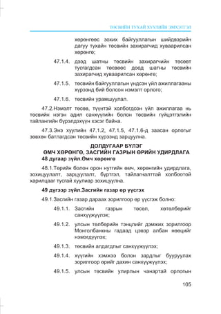 ÒªÑÂÈÉÍ ÒÓÕÀÉ ÕÓÓËÈÉÍ ÝÌÕÝÒÃÝË
105
õºðºíãººñ çîõèõ áàéãóóëëàãûí øèéäâýðèéí
äàãóó òóõàéí òºñâèéí çàõèðàã÷èä õóâààðèëñàí
õºðºíãº;
47.1.4. äýýä øàòíû òºñâèéí çàõèðàã÷èéí òºñºâò
òóñãàãäñàí òºñâººñ äîîä øàòíû òºñâèéí
çàõèðàã÷èä õóâààðèëñàí õºðºíãº;
47.1.5. òºñâèéí áàéãóóëëàãûí ¿íäñýí ¿éë àæèëëàãààíû
õ¿ðýýíä áèé áîëñîí íýìýëò îðëîãî;
47.1.6. òºñâèéí óðàìøóóëàë.
47.2.Íýìýëò òºñºâ, ò¿¿íòýé õîëáîãäñîí ¿éë àæèëëàãàà íü
òºñâèéí íýãýí àäèë ñàíõ¿¿ãèéí áîëîí òºñâèéí ã¿éöýòãýëèéí
òàéëàíãèéí á¿ðýëäýõ¿¿í õýñýã áàéíà.
47.3.Ýíý õóóëèéí 47.1.2, 47.1.5, 47.1.6-ä çààñàí îðëîãûã
çºâõºí áàòëàãäñàí òºñâèéí õ¿ðýýíä çàðöóóëíà.
ÄÎËÄÓÃÀÀÐ Á¯ËÝÃ
ªÌ× ÕªÐªÍÃª, ÇÀÑÃÈÉÍ ÃÀÇÐÛÍ ªÐÈÉÍ ÓÄÈÐÄËÀÃÀ
48 äóãààð ç¿éë.ªì÷ õºðºíãº
48.1.Òºðèéí áîëîí îðîí íóòãèéí ºì÷, õºðºíãèéí óäèðäëàãà,
çîõèöóóëàëò, çàðöóóëàëò, á¿ðòãýë, òàéëàãíàëòòàé õîëáîîòîé
õàðèëöààã òóñãàé õóóëèàð çîõèöóóëíà.
49 ä¿ãýýð ç¿éë.Çàñãèéí ãàçàð ºð ¿¿ñãýõ
49.1.Çàñãèéí ãàçàð äàðààõ çîðèëãîîð ºð ¿¿ñãýæ áîëíî:
49.1.1. Çàñãèéí ãàçðûí òºñºë, õºòºëáºðèéã
ñàíõ¿¿æ¿¿ëýõ;
49.1.2. óëñûí òºëáºðèéí òýíöëèéã äýìæèõ çîðèëãîîð
Ìîíãîëáàíêíû ãàäààä öýâýð àëáàí íººöèéã
íýìýãä¿¿ëýõ;
49.1.3. òºñâèéí àëäàãäëûã ñàíõ¿¿æ¿¿ëýõ;
49.1.4. õ¿¿ãèéí õýìæýý áîëîí çàðäëûã áóóðóóëàõ
çîðèëãîîð ºðèéã äàõèí ñàíõ¿¿æ¿¿ëýõ;
49.1.5. óëñûí òºñâèéí óëèðëûí ÷àíàðòàé îðëîãûí
 