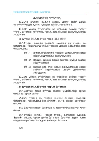 ÒªÑÂÈÉÍ ÒÓÕÀÉ ÕÓÓËÈÉÍ ÝÌÕÝÒÃÝË
106
äóòàãäëûã ñàíõ¿¿æ¿¿ëýõ.
49.2.Ýíý õóóëèéí 49.1.4-ò çààñíû äàãóó ºðèéã äàõèí
ñàíõ¿¿æ¿¿ëýõäýý ò¿¿íèé õóãàöààã ñóíãàõûã õîðèãëîíî.
49.3.ªð ¿¿ñãýæ á¿ðä¿¿ëñýí ýõ ¿¿ñâýðèéã çºâõºí òºñºâò
òóñãàí, áàòàëñàí õºòºëáºð, òºñºë, àðãà õýìæýýã ñàíõ¿¿æ¿¿ëýõýä
çàðöóóëíà.
50 äóãààð ç¿éë.Çàñãèéí ãàçàð çýýë îëãîõ
50.1.Òóõàéí æèëèéí òºñâèéí õóóëèàð ýõ ¿¿ñâýð íü
áàòëàãäñàí òîõèîëäîëä óëñûí òºñâººñ äàðààõ çîðèëãîîð çýýë
îëãîæ áîëíî:
50.1.1. àéìàã, íèéñëýëèéí òºñâèéí óëèðëûí ÷àíàðòàé
îðëîãûí äóòàãäëûã ñàíõ¿¿æ¿¿ëýõ;
50.1.2. Çàñãèéí ãàçðûí òóñãàé ñàíãààñ õóóëüä çààñàí
çîðèóëàëòààð;
50.1.3. ãàäààä óëñ, îëîí óëñûí áàéãóóëëàãààñ àâñàí
çýýëèéã çîðèóëàëòûí äàãóó äàìæóóëàí
çýýëä¿¿ëýõ.
50.2.ªð ¿¿ñãýæ á¿ðä¿¿ëñýí ýõ ¿¿ñâýðèéã çºâõºí òºñºâò
òóñãàí, áàòàëñàí õºòºëáºð, òºñºë, àðãà õýìæýýã ñàíõ¿¿æ¿¿ëýõýä
çàðöóóëíà.
51 ä¿ãýýð ç¿éë.Çàñãèéí ãàçðûí áàòàëãàà
51.1.Çàñãèéí ãàçàð õóóëüä çààñàí ¿íäýñëýëýýð ºðèéí
áàòàëãàà ãàðãàæ áîëíî.
51.2.Ýõ ¿¿ñâýð íü òóõàéí æèëèéí òºñâèéí õóóëèàð
áàòëàãäñàí òîõèîëäîëä ýíý õóóëèéí 51.1-ä çààñàí áàòàëãààã
îëãîíî.
51.3.Çàñãèéí ãàçðûí áàòàëãàà íü òºñâèéí á¿ðýëäýõ¿¿í õýñýã
áàéíà.
51.4.Òóõàéí æèëèéí òºñºâò òóñãàí, áàòàëñàí õ¿ðýýíä
Çàñãèéí ãàçðààñ ãàðãàõ ºðèéí áàòàëãààã Çàñãèéí ãàçðûí ºðãºí
ìýä¿¿ëñíýýð Óëñûí Èõ Õóðàë õýëýëöýí áàòàëíà.
 