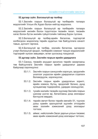 ÒªÑÂÈÉÍ ÒÓÕÀÉ ÕÓÓËÈÉÍ ÝÌÕÝÒÃÝË
107
52 äóãààð ç¿éë. Áîëçîøã¿é ºð òºëáºð
52.1.Çàñãèéí ãàçðûí áîëçîøã¿é ºð òºëáºðèéí òàëààðõ
ìýäýýëëèéã Óëñûí Èõ Õóðàë áîëîí íèéòýä ìýäýýëíý.
52.2.Çàñãèéí ãàçðûí áîëçîøã¿é ºð òºëáºðèéí òàëààðõ
ìýäýýëëèéã æèëèéí áîëîí òîäîòãîñîí òºñâèéí òºñºë, òºñâèéí
õàãàñ áîëîí á¿òýí æèëèéí ã¿éöýòãýëèéí òàéëàíä á¿ðýí òóñãàíà.
52.3.Áîëçîøã¿é ºð òºëáºð,ºðèéí áàòàëãàà, òýäãýýðòýé
õîëáîãäñîí ìýäýýëýëä òºðèéí àóäèòûí òºâ áàéãóóëëàãà õÿíàëò
òàâüæ, ä¿ãíýëò ãàðãàíà.
52.4.Áîëçîøã¿é ºð òºëáºð, çýýëèéí áàòàëãàà, ýäãýýðýýñ
ó÷èð÷ áîëçîøã¿é ýðñäýë, òºëáºðèéí õýìæýýã òîîöîí ìýäýýëñíèéã
òýäãýýðèéã õ¿ëýýí çºâøººð÷, ºãëºã ¿¿ñãýñýíä òîîöîõã¿é.
53 äóãààð ç¿éë. Çàñãèéí ãàçðûí ºðèéí óäèðäëàãà
53.1.Ñàíõ¿¿, òºñâèéí àñóóäàë ýðõýëñýí òºðèéí çàõèðãààíû
òºâ áàéãóóëëàãà Çàñãèéí ãàçðûí ºðèéí óäèðäëàãûã äàðààõ
áàéäëààð õýðýãæ¿¿ëíý:
53.1.1. Çàñãèéí ãàçðûí ñàíõ¿¿ãèéí õýðýãöýý, ýðñäýëèéí
¿íýëãýýã ¿íäýñëýí ºðèéí óäèðäëàãûí ñòðàòåãè
áîëîâñðóóëæ, õýðýãæ¿¿ëýõ;
53.1.2. Çàñãèéí ãàçðûí ºðèéí óäèðäëàãûí çîðèëò,
ºðèéí õýìæýý, á¿òýö, ýðñäýëèéã áîãèíî, äóíä
õóãàöààãààð òîäîðõîéëæ, óäèðäàí çîõèöóóëàõ;
53.1.3. òóõàéí æèëèéí òºñâèéí õóóëèàð Çàñãèéí ãàçðûí
øèíýýð ¿¿ñãýõ ºð, áàòàëãààíû äýýä õÿçãààðûã
áàòëóóëæ ìºðäºõ;
53.1.4. òºðèéí ºì÷èò áîëîí òºðèéí ºì÷èéí 51, ò¿¿íýýñ
äýýø õóâèéí îðîëöîîòîé õóóëèéí ýòãýýäèéí
àâàõ çýýëèéí õýìæýýíèé äýýä õÿçãààðûã
òîãòîîx;
53.1.5. àéìàã, íèéñëýëèéí Çàñàã äàðãûí óëñûí òºñâººñ
àâàõ ºðèéí õýìæýýíèé äýýä õÿçãààðûã òîãòîîõ;
 