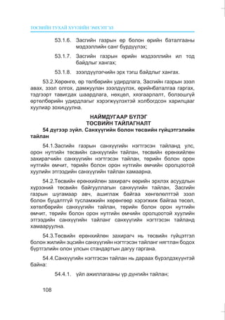 ÒªÑÂÈÉÍ ÒÓÕÀÉ ÕÓÓËÈÉÍ ÝÌÕÝÒÃÝË
108
53.1.6. Çàñãèéí ãàçðûí ºð áîëîí ºðèéí áàòàëãààíû
ìýäýýëëèéí ñàíã á¿ðä¿¿ëýõ;
53.1.7. Çàñãèéí ãàçðûí ºðèéí ìýäýýëëèéí èë òîä
áàéäëûã õàíãàõ;
53.1.8. çýýëä¿¿ëýã÷èéí ýðõ òýãø áàéäëûã õàíãàõ.
53.2.Õºðºíãº, ºð òºëáºðèéí óäèðäëàãà, Çàñãèéí ãàçðûí çýýë
àâàõ, çýýë îëãîõ, äàìæóóëàí çýýëä¿¿ëýõ, ºðèéíáàòàëãàà ãàðãàõ,
òýäãýýðò òàâèãäàõ øààðäëàãà, íºõöºë, õÿçãààðëàëò, áîëçîøã¿é
ºðòºëáºðèéí óäèðäëàãûã õýðýãæ¿¿ëýõòýé õîëáîãäñîí õàðèëöààã
õóóëèàð çîõèöóóëíà.
ÍÀÉÌÄÓÃÀÀÐ Á¯ËÝÃ
ÒªÑÂÈÉÍ ÒÀÉËÀÃÍÀËÒ
54 ä¿ãýýð ç¿éë. Ñàíõ¿¿ãèéí áîëîí òºñâèéí ã¿éöýòãýëèéí
òàéëàí
54.1.Çàñãèéí ãàçðûí ñàíõ¿¿ãèéí íýãòãýñýí òàéëàíä óëñ,
îðîí íóòãèéí òºñâèéí ñàíõ¿¿ãèéí òàéëàí, òºñâèéí åðºíõèéëºí
çàõèðàã÷èéí ñàíõ¿¿ãèéí íýãòãýñýí òàéëàí, òºðèéí áîëîí îðîí
íóòãèéí ºì÷èò, òºðèéí áîëîí îðîí íóòãèéí ºì÷èéí îðîëöîîòîé
õóóëèéí ýòãýýäèéí ñàíõ¿¿ãèéí òàéëàí õàìààðíà.
54.2.Òºñâèéí åðºíõèéëºí çàõèðàã÷ ººðèéí ýðõëýõ àñóóäëûí
õ¿ðýýíèé òºñâèéí áàéãóóëëàãûí ñàíõ¿¿ãèéí òàéëàí, Çàñãèéí
ãàçðûí øóãàìààð àâ÷, àøèãëàæ áàéãàà õºíãºëºëòòýé çýýë
áîëîí áóöàëòã¿é òóñëàìæèéí õºðºíãººð õýðýãæèæ áàéãàà òºñºë,
õºòºëáºðèéí ñàíõ¿¿ãèéí òàéëàí, òºðèéí áîëîí îðîí íóòãèéí
ºì÷èò, òºðèéí áîëîí îðîí íóòãèéí ºì÷èéí îðîëöîîòîé õóóëèéí
ýòãýýäèéí ñàíõ¿¿ãèéí òàéëàíã ñàíõ¿¿ãèéí íýãòãýñýí òàéëàíä
õàìààðóóëíà.
54.3.Òºñâèéí åðºíõèéëºí çàõèðàã÷ íü òºñâèéí ã¿éöýòãýë
áîëîí æèëèéí ýöñèéí ñàíõ¿¿ãèéí íýãòãýñýí òàéëàíã íÿãòëàí áîäîõ
á¿ðòãýëèéí îëîí óëñûí ñòàíäàðòûí äàãóó ãàðãàíà.
54.4.Ñàíõ¿¿ãèéí íýãòãýñýí òàéëàí íü äàðààõ á¿ðýëäýõ¿¿íòýé
áàéíà:
54.4.1. ¿éë àæèëëàãààíû ¿ð ä¿íãèéí òàéëàí;
 