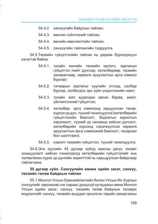 ÒªÑÂÈÉÍ ÒÓÕÀÉ ÕÓÓËÈÉÍ ÝÌÕÝÒÃÝË
109
54.4.2. ñàíõ¿¿ãèéí áàéäëûí òàéëàí;
54.4.3. ìºíãºí ã¿éëãýýíèé òàéëàí;
54.4.4. ºì÷èéí ººð÷ëºëòèéí òàéëàí;
54.4.5. ñàíõ¿¿ãèéí òàéëàíãèéí òîäðóóëãà.
54.5.Òºñâèéí ã¿éöýòãýëèéí òàéëàí íü äàðààõ á¿ðýëäýõ¿¿í
õýñýãòýé áàéíà:
54.5.1. òóõàéí æèëèéí òºñâèéí îðëîãî, çàðëàãûí
ã¿éöýòãýë /íèéò ä¿íãýýð, õºòºëáºðººð, òºñâèéí
çàõèðàã÷ààð, õºðºíãº îðóóëàëòûí àðãà õýìæýý
á¿ðýýð/;
54.5.2. òàòâàðûí çàðëàãûã õóóëèéí ýòãýýä, ñàëáàð
á¿ðýýð, õîëáîãäîõ ýðõ ç¿éí ¿íäýñëýëèéí õàìò;
54.5.3. òóõàéí æèë õóäàëäàí àâñàí áàðàà, àæèë,
¿éë÷èëãýýíèé ã¿éöýòãýë;
54.5.4. õºòºëáºð, àðãà õýìæýýíä çàðöóóëñàí òºñºâ,
õ¿ðñýí ¿ð ä¿í, ò¿¿íèé òàíèëöóóëãà (õºòºëáºðèéí
ã¿éöýòãýëèéí áèåëýëò, áîäëîãûí çîðèëòûí
õýðýãæèëò, ò¿¿íèé ¿ð íºëººíä õèéñýí ä¿ãíýëò,
õºòºëáºðèéí õ¿ðýýíä õýðýãæ¿¿ëñýí õºðºíãº
îðóóëàëòûí àðãà õýìæýýíèé áèåëýëò, òàñàðñàí
áîë øàëòãààí);
54.5.5. íýìýëò òºñâèéí ã¿éöýòãýë, ò¿¿íèé òàíèëöóóëãà.
54.6.Ýíý õóóëèéí 42 äóãààð ç¿éëä çààñíû äàãóó òºñºâò
çîõèöóóëàëò õèéñýí òîõèîëäîëä õºòºëáºðèéí ã¿éöýòãýëèéã àíõ
òºëºâëºñºí õ¿ðýõ ¿ð ä¿íãèéí çîðèëòòîé íü õàðüöóóëñàí áàéäëààð
òàéëàãíàíà.
55 äóãààð ç¿éë. Ñîíãóóëèéí ºìíºõ ýäèéí çàñàã, ñàíõ¿¿,
òºñâèéí òºëºâ áàéäëûí òàéëàí
55.1.Ìîíãîë Óëñûí Åðºíõèéëºã÷èéí áîëîí Óëñûí Èõ Õóðëûí
ñîíãóóëèéã çàðëàõààñ íýã ñàðààñ äîîøã¿é õóãàöààíû ºìíº Ìîíãîë
Óëñûí ýäèéí çàñàã, ñàíõ¿¿, òºñâèéí òºëºâ áàéäëûí òàëààðõ
ìýäýýëëèéã ñàíõ¿¿, òºñâèéí àñóóäàë ýðõýëñýí òºðèéí çàõèðãààíû
 