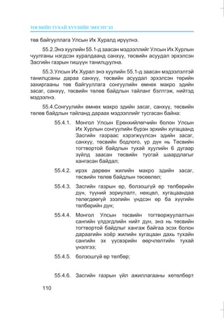 ÒªÑÂÈÉÍ ÒÓÕÀÉ ÕÓÓËÈÉÍ ÝÌÕÝÒÃÝË
110
òºâ áàéãóóëëàãà Óëñûí Èõ Õóðàëä èð¿¿ëíý.
55.2.Ýíý õóóëèéí 55.1-ä çààñàí ìýäýýëëèéã Óëñûí Èõ Õóðëûí
÷óóëãàíû íýãäñýí õóðàëäààíä ñàíõ¿¿, òºñâèéí àñóóäàë ýðõýëñýí
Çàñãèéí ãàçðûí ãèø¿¿í òàíèëöóóëíà.
55.3.Óëñûí Èõ Õóðàë ýíý õóóëèéí 55.1-ä çààñàí ìýäýýëýëòýé
òàíèëöñàíû äàðàà ñàíõ¿¿, òºñâèéí àñóóäàë ýðõýëñýí òºðèéí
çàõèðãààíû òºâ áàéãóóëëàãà ñîíãóóëèéí ºìíºõ ìàêðî ýäèéí
çàñàã, ñàíõ¿¿, òºñâèéí òºëºâ áàéäëûí òàéëàíã áýëòãýæ, íèéòýä
ìýäýýëíý.
55.4.Ñîíãóóëèéí ºìíºõ ìàêðî ýäèéí çàñàã, ñàíõ¿¿, òºñâèéí
òºëºâ áàéäëûí òàéëàíä äàðààõ ìýäýýëëèéã òóñãàñàí áàéíà:
55.4.1. Ìîíãîë Óëñûí Åðºíõèéëºã÷èéí áîëîí Óëñûí
Èõ Õóðëûí ñîíãóóëèéí á¿ðýí ýðõèéí õóãàöààíä
Çàñãèéí ãàçðààñ õýðýãæ¿¿ëñýí ýäèéí çàñàã,
ñàíõ¿¿, òºñâèéí áîäëîãî, ¿ð ä¿í íü Òºñâèéí
òîãòâîðòîé áàéäëûí òóõàé õóóëèéí 6 äóãààð
ç¿éëä çààñàí òºñâèéí òóñãàé øààðäëàãûã
õàíãàñàí áàéäàë;
55.4.2. èðýõ äºðâºí æèëèéí ìàêðî ýäèéí çàñàã,
òºñâèéí òºëºâ áàéäëûí òºñººëºë;
55.4.3. Çàñãèéí ãàçðûí ºð, áîëçîøã¿é ºð òºëáºðèéí
ä¿í, ò¿¿íèé çîðèóëàëò, íºõöºë, õóãàöààíäàà
òºëºãäººã¿é çýýëèéí ¿íäñýí ºð áà õ¿¿ãèéí
òºëáºðèéí ä¿í;
55.4.4. Ìîíãîë Óëñûí òºñâèéí òîãòâîðæóóëàëòûí
ñàíãèéí ¿ëäýãäëèéí íèéò ä¿í, ýíý íü òºñâèéí
òîãòâîðòîé áàéäëûã õàíãàæ áàéãàà ýñýõ áîëîí
äàðààãèéí õî¸ð æèëèéí õóãàöààí äàõü òóõàéí
ñàíãèéí ýõ ¿¿ñâýðèéí ººð÷ëºëòèéí òóõàé
¿íýëãýý;
55.4.5. áîëçîøã¿é ºð òºëáºð;
55.4.6. Çàñãèéí ãàçðûí ¿éë àæèëëàãààíû õºòºëáºðò
 