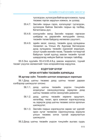 ÒªÑÂÈÉÍ ÒÓÕÀÉ ÕÓÓËÈÉÍ ÝÌÕÝÒÃÝË
111
òóñãàãäñàí,õ¿ëýýãäýæáàéãàààðãàõýìæýý,ò¿¿íä
òºñâººñ ãàðãàõ çàðäëûí õýìæýý, ýõ ¿¿ñâýð;
55.4.7. Çàñãèéí ãàçðûí ãýðýý, õýëýëöýýðò òóñãàãäñàí,
õ¿ëýýãäýæ áàéãàà Çàñãèéí ãàçðûí ºð òºëáºð,
áàòàëãààíû ä¿í;
55.4.8. ñîíãóóëèéí æèëä Çàñãèéí ãàçðààñ ãàðãàñàí
øèéäâýð íü äàðààãèéí æèë¿¿äèéí ñàíõ¿¿,
òºñâèéí òºëºâ áàéäàëä íºëººëºõ ¿ç¿¿ëýëò;
55.4.9. ýäèéí çàñàã, ñàíõ¿¿, òºñâèéí äóíä õóãàöààíû
òºñººëºë íü Óëñûí Èõ Õóðëààð áàòëàãäñàí
äóíä õóãàöààíû òºñâèéí õ¿ðýýíèé ìýäýãäýë,
ýñõ¿ë òóõàéí æèëèéí òºñºâ, Òºñâèéí òîãòâîðòîé
áàéäëûí òóõàé õóóëüä çààñàí òºñâèéí òóñãàé
øààðäëàãàä íèéöýæ áàéãàà òàëààðõ òàéëáàð.
55.5.Ýíý õóóëèéí 55.4.5-55.4.8-ä çààñàí ìýäýýëýë, ò¿¿íèé
òºñºâò ¿ç¿¿ëýõ íºëººëëèéã òîîí èëýðõèéëëýýð õàðóóëíà.
ÅÑÄ¯ÃÝÝÐ Á¯ËÝÃ
ÎÐÎÍ ÍÓÒÃÈÉÍ ÒªÑÂÈÉÍ ÕÀÐÈËÖÀÀ
56 äóãààð ç¿éë. Òºñâèéí øàòëàë õîîðîíäûí õàðèëöàà
56.1.Äýýä øàòíû òºñâººñ äîîä øàòíû òºñºâò äàðààõ
õýëáýðýýð øèëæ¿¿ëýã îëãîíî:
56.1.1. äîîä øàòíû òºñâèéí ¿íäñýí òýíöëèéí
àëäàãäëûã ñàíõ¿¿æ¿¿ëýõýä çîðèóëàí äýýä
øàòíû òºñâººñ îëãîõ ñàíõ¿¿ãèéí äýìæëýã;
56.1.2. äîîä øàòíû òºñâèéí õºðºíãº îðóóëàëò,
õºòºëáºð, òºñºë, àðãà õýìæýýã õýðýãæ¿¿ëýõýä
íü çîðèóëæ äýýä øàòíû òºñâººñ îëãîõ îðëîãûí
øèëæ¿¿ëýã;
56.1.3. Çàñãèéí ãàçðûí õýðýãæ¿¿ëýõ çàðèì ÷èã ¿¿ðãèéã
îðîí íóòàã òºëººëºí õýðýãæ¿¿ëýõýä çîðèóëæ
óëñûí òºñâººñ îëãîõ òóñãàé çîðèóëàëòûí
øèëæ¿¿ëýã.
56.2.Äîîä øàòíû òºñâèéí ¿íäñýí òýíöëèéí àøãààñ ñóóðü
 