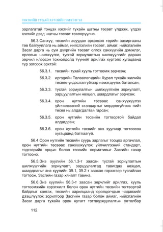 ÒªÑÂÈÉÍ ÒÓÕÀÉ ÕÓÓËÈÉÍ ÝÌÕÝÒÃÝË
112
çàðëàãàòàé òýíöýõ õýñãèéã òóõàéí øàòíû òºñºâò ¿ëäýýæ, ¿ëäýõ
õýñãèéã äýýä øàòíû òºñºâò òºâëºð¿¿ëíý.
56.3.Ñàíõ¿¿, òºñâèéí àñóóäàë ýðõýëñýí òºðèéí çàõèðãààíû
òºâ áàéãóóëëàãà íü àéìàã, íèéñëýëèéí òºñºâò, àéìàã, íèéñëýëèéí
Çàñàã äàðãà íü ñóì ä¿¿ðãèéí òºñºâò îëãîõ ñàíõ¿¿ãèéí äýìæëýã,
îðëîãûí øèëæ¿¿ëýã, òóñãàé çîðèóëàëòûí øèëæ¿¿ëãèéã äàðààõ
çºð÷èë èëýðñýí òîõèîëäîëä ò¿¿íèéã àðèëãàõ õ¿ðòýëõ õóãàöààíä
ò¿ð çîãñîîõ ýðõòýé:
56.3.1. òºñâèéí òóõàé õóóëü òîãòîîìæ çºð÷ñºí;
56.3.2. èðãýäèéí Òºëººëºã÷äèéí Õóðàë òóõàéí æèëèéí
òºñâºº ¿íäýñëýëã¿éãýýð íýìýãä¿¿ëæ áàòàëñàí;
56.3.3. òóñãàé çîðèóëàëòûí øèëæ¿¿ëãèéí çîðèóëàëò,
çàðöóóëàëòûí íºõöºë, øààðäëàãûã çºð÷ñºí;
56.3.4. îðîí íóòãèéí òºñâººñ ñàíõ¿¿æ¿¿ëýõ
¿éë÷èëãýýíèé ñòàíäàðòûã ìºðäººã¿éãýýñ íèéò
òºñºâ íü àëäàãäàëòàé ãàðñàí;
56.3.5. îðîí íóòãèéí òºñâèéí òîãòâîðòîé áàéäàë
àëäàãäñàí;
56.3.6. îðîí íóòãèéí òºñâèéã ýíý õóóëèàð òîãòîîñîí
õóãàöààíä áàòëààã¿é.
56.4.Îðîí íóòãèéí òºñâèéí ñóóðü çàðëàãûã òîîöîõ àðãà÷ëàë,
îðîí íóòãèéí òºñâººñ ñàíõ¿¿æ¿¿ëýõ ¿éë÷èëãýýíèé ñòàíäàðò,
òýäãýýðèéí îðöûí áîëîí òºñâèéí íîðìàòèâûã Çàñãèéí ãàçàð
òîãòîîíî.
56.5.Ýíý õóóëèéí 56.1.3-ò çààñàí òóñãàé çîðèóëàëòûí
øèëæ¿¿ëãèéí çîðèóëàëò, çàðöóóëàëòàä òàâèãäàõ íºõöºë,
øààðäëàãûã ýíý õóóëèéí 39.1, 39.2-ò çààñàí ãýðýýãýýð òóñãàéëàí
òîãòîîæ, Çàñãèéí ãàçàð õÿíàëò òàâèíà.
56.6.Ýíý õóóëèéí 56.3-ò çààñàí çºð÷ëèéã àðèëãàõ, õóóëü
òîãòîîìæèéí õýðýãæèëò áîëîí îðîí íóòãèéí òºñâèéí òîãòâîðòîé
áàéäëûã õàíãàõ, òºñâèéí õàðèëöààíä îðîëöîã÷äûí ÷àäàâõèéã
äýýøë¿¿ëýõ çîðèëãîîð Çàñãèéí ãàçàð áîëîí àéìàã, íèéñëýëèéí
Çàñàã äàðãà òóõàéí îðîí íóòàãò òîãòâîðæóóëàëòûí õºòºëáºð
 