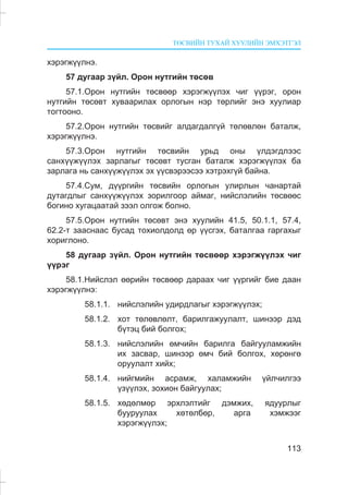 ÒªÑÂÈÉÍ ÒÓÕÀÉ ÕÓÓËÈÉÍ ÝÌÕÝÒÃÝË
113
õýðýãæ¿¿ëíý.
57 äóãààð ç¿éë. Îðîí íóòãèéí òºñºâ
57.1.Îðîí íóòãèéí òºñâººð õýðýãæ¿¿ëýõ ÷èã ¿¿ðýã, îðîí
íóòãèéí òºñºâò õóâààðèëàõ îðëîãûí íýð òºðëèéã ýíý õóóëèàð
òîãòîîíî.
57.2.Îðîí íóòãèéí òºñâèéã àëäàãäàëã¿é òºëºâëºí áàòàëæ,
õýðýãæ¿¿ëíý.
57.3.Îðîí íóòãèéí òºñâèéí óðüä îíû ¿ëäýãäëýýñ
ñàíõ¿¿æ¿¿ëýõ çàðëàãûã òºñºâò òóñãàí áàòàëæ õýðýãæ¿¿ëýõ áà
çàðëàãà íü ñàíõ¿¿æ¿¿ëýõ ýõ ¿¿ñâýðýýñýý õýòðýõã¿é áàéíà.
57.4.Ñóì, ä¿¿ðãèéí òºñâèéí îðëîãûí óëèðëûí ÷àíàðòàé
äóòàãäëûã ñàíõ¿¿æ¿¿ëýõ çîðèëãîîð àéìàã, íèéñëýëèéí òºñâººñ
áîãèíî õóãàöààòàé çýýë îëãîæ áîëíî.
57.5.Îðîí íóòãèéí òºñºâò ýíý õóóëèéí 41.5, 50.1.1, 57.4,
62.2-ò çààñíààñ áóñàä òîõèîëäîëä ºð ¿¿ñãýõ, áàòàëãàà ãàðãàõûã
õîðèãëîíî.
58 äóãààð ç¿éë. Îðîí íóòãèéí òºñâººð õýðýãæ¿¿ëýõ ÷èã
¿¿ðýã
58.1.Íèéñëýë ººðèéí òºñâººð äàðààõ ÷èã ¿¿ðãèéã áèå äààí
õýðýãæ¿¿ëíý:
58.1.1. íèéñëýëèéí óäèðäëàãûã õýðýãæ¿¿ëýõ;
58.1.2. õîò òºëºâëºëò, áàðèëãàæóóëàëò, øèíýýð äýä
á¿òýö áèé áîëãîõ;
58.1.3. íèéñëýëèéí ºì÷èéí áàðèëãà áàéãóóëàìæèéí
èõ çàñâàð, øèíýýð ºì÷ áèé áîëãîõ, õºðºíãº
îðóóëàëò õèéõ;
58.1.4. íèéãìèéí àñðàìæ, õàëàìæèéí ¿éë÷èëãýý
¿ç¿¿ëýõ, çîõèîí áàéãóóëàõ;
58.1.5. õºäºëìºð ýðõëýëòèéã äýìæèõ, ÿäóóðëûã
áóóðóóëàõ õºòºëáºð, àðãà õýìæýýã
õýðýãæ¿¿ëýõ;
 