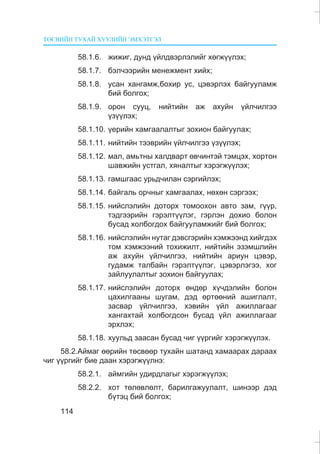 ÒªÑÂÈÉÍ ÒÓÕÀÉ ÕÓÓËÈÉÍ ÝÌÕÝÒÃÝË
114
58.1.6. æèæèã, äóíä ¿éëäâýðëýëèéã õºãæ¿¿ëýõ;
58.1.7. áýë÷ýýðèéí ìåíåæìåíò õèéõ;
58.1.8. óñàí õàíãàìæ,áîõèð óñ, öýâýðëýõ áàéãóóëàìæ
áèé áîëãîõ;
58.1.9. îðîí ñóóö, íèéòèéí àæ àõóéí ¿éë÷èëãýý
¿ç¿¿ëýõ;
58.1.10. ¿åðèéí õàìãààëàëòûã çîõèîí áàéãóóëàõ;
58.1.11. íèéòèéí òýýâðèéí ¿éë÷èëãýý ¿ç¿¿ëýõ;
58.1.12. ìàë, àìüòíû õàëäâàðò ºâ÷èíòýé òýìöýõ, õîðòîí
øàâæèéí óñòãàë, õÿíàëòûã õýðýãæ¿¿ëýõ;
58.1.13. ãàìøãààñ óðüä÷èëàí ñýðãèéëýõ;
58.1.14. áàéãàëü îð÷íûã õàìãààëàõ, íºõºí ñýðãýýõ;
58.1.15. íèéñëýëèéí äîòîðõ òîìîîõîí àâòî çàì, ã¿¿ð,
òýäãýýðèéí ãýðýëò¿¿ëýã, ãýðëýí äîõèî áîëîí
áóñàä õîëáîãäîõ áàéãóóëàìæèéã áèé áîëãîõ;
58.1.16. íèéñëýëèéí íóòàã äýâñãýðèéí õýìæýýíä õèéãäýõ
òîì õýìæýýíèé òîõèæèëò, íèéòèéí ýçýìøëèéí
àæ àõóéí ¿éë÷èëãýý, íèéòèéí àðèóí öýâýð,
ãóäàìæ òàëáàéí ãýðýëò¿¿ëýã, öýâýðëýãýý, õîã
çàéëóóëàëòûã çîõèîí áàéãóóëàõ;
58.1.17. íèéñëýëèéí äîòîðõ ºíäºð õ¿÷äýëèéí áîëîí
öàõèëãààíû øóãàì, äýä ºðòººíèé àøèãëàëò,
çàñâàð ¿éë÷èëãýý, õýâèéí ¿éë àæèëëàãààã
õàíãàõòàé õîëáîãäñîí áóñàä ¿éë àæèëëàãààã
ýðõëýõ;
58.1.18. õóóëüä çààñàí áóñàä ÷èã ¿¿ðãèéã õýðýãæ¿¿ëýõ.
58.2.Àéìàã ººðèéí òºñâººð òóõàéí øàòàíä õàìààðàõ äàðààõ
÷èã ¿¿ðãèéã áèå äààí õýðýãæ¿¿ëíý:
58.2.1. àéìãèéí óäèðäëàãûã õýðýãæ¿¿ëýõ;
58.2.2. õîò òºëºâëºëò, áàðèëãàæóóëàëò, øèíýýð äýä
á¿òýö áèé áîëãîõ;
 