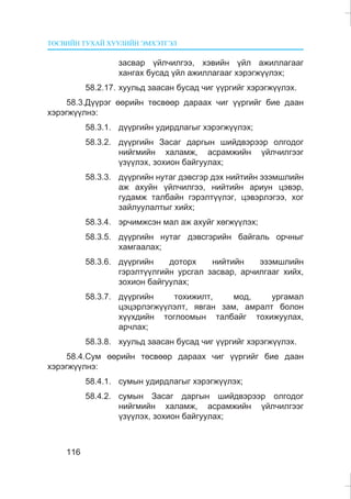 ÒªÑÂÈÉÍ ÒÓÕÀÉ ÕÓÓËÈÉÍ ÝÌÕÝÒÃÝË
116
çàñâàð ¿éë÷èëãýý, õýâèéí ¿éë àæèëëàãààã
õàíãàõ áóñàä ¿éë àæèëëàãààã õýðýãæ¿¿ëýõ;
58.2.17. õóóëüä çààñàí áóñàä ÷èã ¿¿ðãèéã õýðýãæ¿¿ëýõ.
58.3.Ä¿¿ðýã ººðèéí òºñâººð äàðààõ ÷èã ¿¿ðãèéã áèå äààí
õýðýãæ¿¿ëíý:
58.3.1. ä¿¿ðãèéí óäèðäëàãûã õýðýãæ¿¿ëýõ;
58.3.2. ä¿¿ðãèéí Çàñàã äàðãûí øèéäâýðýýð îëãîäîã
íèéãìèéí õàëàìæ, àñðàìæèéí ¿éë÷èëãýýã
¿ç¿¿ëýõ, çîõèîí áàéãóóëàõ;
58.3.3. ä¿¿ðãèéí íóòàã äýâñãýð äýõ íèéòèéí ýçýìøëèéí
àæ àõóéí ¿éë÷èëãýý, íèéòèéí àðèóí öýâýð,
ãóäàìæ òàëáàéí ãýðýëò¿¿ëýã, öýâýðëýãýý, õîã
çàéëóóëàëòûã õèéõ;
58.3.4. ýð÷èìæñýí ìàë àæ àõóéã õºãæ¿¿ëýõ;
58.3.5. ä¿¿ðãèéí íóòàã äýâñãýðèéí áàéãàëü îð÷íûã
õàìãààëàõ;
58.3.6. ä¿¿ðãèéí äîòîðõ íèéòèéí ýçýìøëèéí
ãýðýëò¿¿ëãèéí óðñãàë çàñâàð, àð÷èëãààã õèéõ,
çîõèîí áàéãóóëàõ;
58.3.7. ä¿¿ðãèéí òîõèæèëò, ìîä, óðãàìàë
öýöýðëýãæ¿¿ëýëò, ÿâãàí çàì, àìðàëò áîëîí
õ¿¿õäèéí òîãëîîìûí òàëáàéã òîõèæóóëàõ,
àð÷ëàõ;
58.3.8. õóóëüä çààñàí áóñàä ÷èã ¿¿ðãèéã õýðýãæ¿¿ëýõ.
58.4.Ñóì ººðèéí òºñâººð äàðààõ ÷èã ¿¿ðãèéã áèå äààí
õýðýãæ¿¿ëíý:
58.4.1. ñóìûí óäèðäëàãûã õýðýãæ¿¿ëýõ;
58.4.2. ñóìûí Çàñàã äàðãûí øèéäâýðýýð îëãîäîã
íèéãìèéí õàëàìæ, àñðàìæèéí ¿éë÷èëãýýã
¿ç¿¿ëýõ, çîõèîí áàéãóóëàõ;
 