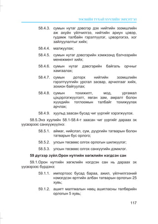 ÒªÑÂÈÉÍ ÒÓÕÀÉ ÕÓÓËÈÉÍ ÝÌÕÝÒÃÝË
117
58.4.3. ñóìûí íóòàã äýâñãýð äýõ íèéòèéí ýçýìøëèéí
àæ àõóéí ¿éë÷èëãýý, íèéòèéí àðèóí öýâýð,
ãóäàìæ òàëáàéí ãýðýëò¿¿ëýã, öýâýðëýãýý, õîã
çàéëóóëàëòûã õèéõ;
58.4.4. ìàëæóóëàõ;
58.4.5. ñóìûí íóòàã äýâñãýðèéí õýìæýýíä áýë÷ýýðèéí
ìåíåæìåíò õèéõ;
58.4.6. ñóìûí íóòàã äýâñãýðèéí áàéãàëü îð÷íûã
õàìãààëàõ;
58.4.7. ñóìûí äîòîðõ íèéòèéí ýçýìøëèéí
ãýðýëò¿¿ëãèéí óðñãàë çàñâàð, àð÷èëãààã õèéõ,
çîõèîí áàéãóóëàõ;
58.4.8. ñóìûí òîõèæèëò, ìîä, óðãàìàë
öýöýðëýãæ¿¿ëýëò, ÿâãàí çàì, àìðàëò áîëîí
õ¿¿õäèéí òîãëîîìûí òàëáàéã òîõèæóóëàõ
àð÷ëàõ;
58.4.9. õóóëüä çààñàí áóñàä ÷èã ¿¿ðãèéã õýðýãæ¿¿ëýõ.
58.5.Ýíý õóóëèéí 58.1-58.4-ò çààñàí ÷èã ¿¿ðãèéã äàðààõ ýõ
¿¿ñâýðýýñ ñàíõ¿¿æ¿¿ëíý:
58.5.1. àéìàã, íèéñëýë, ñóì, ä¿¿ðãèéí òàòâàðûí áîëîí
òàòâàðûí áóñ îðëîãî;
58.5.2. óëñûí òºñâººñ îëãîõ îðëîãûí øèëæ¿¿ëýã;
58.5.3. óëñûí òºñâººñ îëãîõ ñàíõ¿¿ãèéí äýìæëýã.
59 ä¿ãýýð ç¿éë.Îðîí íóòãèéí õºãæëèéí íýãäñýí ñàí
59.1.Îðîí íóòãèéí õºãæëèéí íýãäñýí ñàí íü äàðààõ ýõ
¿¿ñâýðýýñ á¿ðäýíý:
59.1.1. èìïîðòîîñ áóñàä áàðàà, àæèë, ¿éë÷èëãýýíèé
íýìýãäñýí ºðòãèéí àëáàí òàòâàðûí îðëîãûí 25
õóâü;
59.1.2. àøèãò ìàëòìàëûí íººö àøèãëàñíû òºëáºðèéí
îðëîãûí 5 õóâü;
 