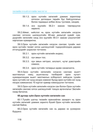 ÒªÑÂÈÉÍ ÒÓÕÀÉ ÕÓÓËÈÉÍ ÝÌÕÝÒÃÝË
118
59.1.3. îðîí íóòãèéí õºãæëèéã äýìæèõ çîðèëãîîð
îëãîñîí äîòîîäûí òºðèéí áóñ áàéãóóëëàãûí
áîëîí ãàäààäûí àëáàí ¸ñíû òóñëàìæ, õàíäèâ;
59.1.4. ýíý õóóëèéí 56.2-ò çààñàí òºâëºð¿¿ëýõ
õºðºíãº.
59.2.Àéìàã, íèéñëýë íü îðîí íóòãèéí õºãæëèéí íýãäñýí
ñàíãààñ îëãîñîí øèëæ¿¿ëãèéí 60-ààñ äîîøã¿é õóâèéã ñóì,
ä¿¿ðãèéí õºãæëèéí ñàíä ýíý õóóëèéí 59.3-ò çààñàí ¿ç¿¿ëýëòèéã
õàðãàëçàí õóâààðèëíà.
59.3.Îðîí íóòãèéí õºãæëèéí íýãäñýí ñàíãààñ òóõàéí æèë
îðîí íóòãèéí òºñºâò îëãîõ øèëæ¿¿ëãèéã òîäîðõîéëîõäîî äàðààõ
èòãýëö¿¿ðèéã ¿íäýñëýí òîãòîîíî:
59.3.1. îðîí íóòãèéí õºãæëèéí èíäåêñ;
59.3.2. õ¿í àìûí òîî;
59.3.3. õ¿í àìûí íÿãòðàë, àëñëàëò, íóòàã äýâñãýðèéí
õýìæýý;
59.3.4. îðîí íóòãèéí òàòâàðûí èäýâõ ñàíàà÷èëãà.
59.4.Îðîí íóòãèéí õºãæëèéí íýãäñýí ñàíãààñ àøèãò
ìàëòìàëûí íººö àøèãëàñíû òºëáºðèéã îðîí íóòàãò
õóâààðèëàõäàà àøèãò ìàëòìàëûí îëáîðëîëò õèéãäñýí òóõàéí
îðîí íóòãèéí íýã õ¿íä íîãäîõ õýìæýýã áóñàä îðîí íóòãèéí íýã õ¿íä
íîãäîõ õýìæýýíýýñ 10 õ¿ðòýë õóâèàð íýìýãä¿¿ëýí òîãòîîíî.
59.5.Îðîí íóòãèéí õºãæëèéí íýãäñýí ñàí áîëîí Îðîí íóòãèéí
õºãæëèéí ñàíãààñ îëãîõ øèëæ¿¿ëãèéã òîîöîõ àðãà÷ëàëûã Çàñãèéí
ãàçàð áàòàëíà.
60 äóãààð ç¿éë.Îðîí íóòãèéí õºãæëèéí ñàí
60.1.Òóõàéí øàòíû òºñâèéí åðºíõèéëºí çàõèðàã÷ íü îðîí
íóòãèéí õºãæëèéã äýìæèõ çîðèëãî á¿õèé Îðîí íóòãèéí õºãæëèéí
ñàíòàé áàéíà.
60.2.Îðîí íóòãèéí õºãæëèéí ñàí íü äàðààõ ýõ ¿¿ñâýðýýñ
á¿ðäýíý:
 