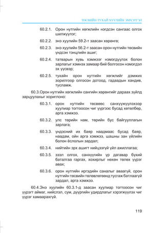ÒªÑÂÈÉÍ ÒÓÕÀÉ ÕÓÓËÈÉÍ ÝÌÕÝÒÃÝË
119
60.2.1. Îðîí íóòãèéí õºãæëèéí íýãäñýí ñàíãààñ îëãîõ
øèëæ¿¿ëýã;
60.2.2. ýíý õóóëèéí 59.2-ò çààñàí õºðºíãº;
60.2.3. ýíý õóóëèéí 56.2-ò çààñàí îðîí íóòãèéí òºñâèéí
¿íäñýí òýíöëèéí àøèã;
60.2.4. òàòâàðûí õóâü õýìæýýã íýìýãä¿¿ëýõ áîëîí
çàðëàãûã õýìíýõ çàìààð áèé áîëãîñîí íýìýãäýë
ýõ ¿¿ñâýð;
60.2.5. òóõàéí îðîí íóòãèéí õºãæëèéã äýìæèõ
çîðèëãîîð îëãîñîí äîòîîä, ãàäààäûí õàíäèâ,
òóñëàìæ.
60.3.Îðîí íóòãèéí õºãæëèéí ñàíãèéí õºðºíãèéã äàðààõ ç¿éëä
çàðöóóëàõûã õîðèãëîíî:
60.3.1. îðîí íóòãèéí òºñâººñ ñàíõ¿¿æ¿¿ëýõýýð
õóóëèàð òîãòîîñîí ÷èã ¿¿ðãýýñ áóñàä õºòºëáºð,
àðãà õýìæýý.
60.3.2. óëñ òºðèéí íàì, òºðèéí áóñ áàéãóóëëàãûí
çàðëàãà;
60.3.3. ¿íäýñíèé èõ áàÿð íààäìààñ áóñàä áàÿð,
íààäàì, îéí àðãà õýìæýý, øàøíû çàí ¿éëèéí
áîëîí ¸ñëîëûí çàðäàë;
60.3.4. íèéòèéí ýðõ àøèãò íèéöýýã¿é ¿éë àæèëëàãàà;
60.3.5. çýýë îëãîõ, ñàíõ¿¿ãèéí ¿ð äàãàâàð á¿õèé
áàòàëãàà ãàðãàõ, õîõèðëûã íºõºí òºëºõ ¿¿ðýã
àâàõ;
60.3.6. îðîí íóòãèéí èðãýäèéí ñàíàëûã àâààã¿é, îðîí
íóòãèéí òºñâèéí òºëºâëºãººíä òóñãàæ áàòëààã¿é
çàðäàë, àðãà õýìæýý.
60.4.Ýíý õóóëèéí 60.3.1-ä çààñàí õóóëèàð òîãòîîñîí ÷èã
¿¿ðýãò àéìàã, íèéñëýë, ñóì, ä¿¿ðãèéí óäèðäëàãûã õýðýãæ¿¿ëýõ ÷èã
¿¿ðýã õàìààðàõã¿é.
 