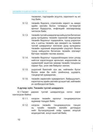 ÒªÑÂÈÉÍ ÒÓÕÀÉ ÕÓÓËÈÉÍ ÝÌÕÝÒÃÝË
12
òºñººëºë, òýäãýýðèéí àãóóëãà, õýðýãæèëò íü èë
òîä áàéõ;
5.1.2. òºñâèéí áîäëîãî, ñòðàòåãèéí çîðèëò íü ìàêðî
ýäèéí çàñãèéí áîëîí òàòâàðûí òîãòâîðòîé
îð÷íûã á¿ðä¿¿ëýõ, èíôëÿöèéã õÿçãààðëàõàä
÷èãëýñýí áàéõ;
5.1.3. òºñâèéíòóñãàéøààðäëàãàäíèéö¿¿ëýíáàòàëñàí
äóíä õóãàöààíû òºñâèéí õ¿ðýýíèé ìýäýãäëýýð
òºñâèéí áîäëîãûã òîäîðõîéëæ, ò¿¿íä ¿íäýñëýí
àëü ÷ øàòíû òºñâèéí ýðõ çàõèðàã÷ íü òºñâèéí
òóñãàé øààðäëàãûã õàíãàñàí äóíä õóãàöààíû
òºñâèéí õ¿ðýýíèé ìýäýãäëèéí ¿ç¿¿ëýëò áîëîí
ò¿¿íä íèéö¿¿ëýí áàòàëñàí òºñâèéí õÿçãààðò
áàãòààí òºñâèéí òºñëºº çîõèîõ;
5.1.4. òºñâèéí áîäëîãûã òîäîðõîéëîõäîî îëîí óëñàä
íèéòëýã õýðýãëýãääýã àðãà÷ëàë, ìýäýýëëèéí ýõ
ñóðâàëæèéã àøèãëàõ çàìààð òºñâèéí òîîöîîíû
õàðààò áóñ, ¿íýí çºâ áàéäëûã õàíãàõ;
5.1.5. ¿íäýñíèé áàÿëãèéã õ¿í àì, íèéãìèéí á¿ëýã
áîëîí ºíºº áà õîé÷ ¿åèéíõýíä øóäàðãà,
òýíöâýðòýé õóâààðèëàõ;
5.1.6. òºñâèéí õºðºíãèéí õóâààðèëàëò, áàéðøóóëàëò,
õýðýãëýý íü ýäèéí çàñãèéí ¿ð àøèãòàé, íèéãìèéí
à÷ õîëáîãäîëòîé áàéõ.
6 äóãààð ç¿éë. Òºñâèéí òóñãàé øààðäëàãà
6.1.Òºñºâò äàðààõ òóñãàé øààðäëàãóóä íýãýí çýðýã
õàíãàãäñàí áàéíà:
6.1.1. íýãäñýí òºñâèéí îðëîãûã òýíöâýðæ¿¿ëñýí
æóðìààð òîîöäîã áàéõ;
6.1.2. íýãäñýí òºñâèéí òýíöâýðæ¿¿ëñýí òýíöýë
íü òóõàéí òºñâèéí æèëèéí äîòîîäûí
íèéò á¿òýýãäýõ¿¿íèé õî¸ð õóâèàñ èë¿¿ã¿é
àëäàãäàëòàé, ýñõ¿ë àøèãòàé áàéõ;
 
