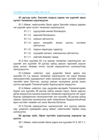 ÒªÑÂÈÉÍ ÒÓÕÀÉ ÕÓÓËÈÉÍ ÝÌÕÝÒÃÝË
120
61 ä¿ãýýð ç¿éë. Çàñãèéí ãàçðûí çàðèì ÷èã ¿¿ðãèéã îðîí
íóòàãò òºëººëºí õýðýãæ¿¿ëýõ
61.1.Àéìàã, íèéñëýëèéí Çàñàã äàðãà Çàñãèéí ãàçðûí äàðààõ
÷èã ¿¿ðãèéã îðîí íóòàãò òºëººëºí õýðýãæ¿¿ëíý:
61.1.1. ñóðãóóëèéí ºìíºõ áîëîâñðîë;
61.1.2. åðºíõèé áîëîâñðîë;
61.1.3. ñî¸ëûí ¿éë÷èëãýý;
61.1.4. ýð¿¿ë ìýíäèéí àíõàí øàòíû òóñëàìæ
¿éë÷èëãýý;
61.1.5. ãàçðûí õàðèëöàà, êàäàñòð;
61.1.6. õ¿¿õäèéí õºãæèë, õàìãààëëûí ¿éë÷èëãýý;
61.1.7. íèéòèéí áèåèéí òàìèð.
61.2.Ýíý õóóëèéí 61.1-ä çààñàí òºëººëºí õýðýãæ¿¿ëýõ ÷èã
¿¿ðãèéã ýíý õóóëèéí 39 ä¿ãýýð ç¿éëä çààñàí ãýðýýíèé ¿íäñýí
äýýð óëñûí òºñâººñ îëãîõ òóñãàé çîðèóëàëòûí øèëæ¿¿ëãýýð
ñàíõ¿¿æ¿¿ëíý.
61.3.Àéìàã, íèéñëýë, ñóì, ä¿¿ðãèéí Çàñàã äàðãà ýíý
õóóëèéí 61.1-ä çààñàí òºëººëºí õýðýãæ¿¿ëýõ ÷èã ¿¿ðýã á¿ðýýð
ñàíõ¿¿æèëòèéí õóâààðèëàëò õèéõ ñàíàëàà îðîí íóòãèéí òºñâèéí
òºñëèéí õàìò áýëòãýæ, õóóëüä çààñàí õóãàöààíû äîòîð çîõèõ
øàòíû èðãýäèéí Òºëººëºã÷äèéí Õóðàëä ºðãºí ìýä¿¿ëíý.
61.4.Àéìàã, íèéñëýë, ñóì, ä¿¿ðãèéí èðãýäèéí Òºëººëºã÷äèéí
Õóðàë ýíý õóóëèéí 39 ä¿ãýýð ç¿éëä çààñàí ãýðýý, Çàñàã äàðãûí
ºðãºí ìýä¿¿ëñýí ñàíàëä ¿íäýñëýí òºëººëºí õýðýãæ¿¿ëýõ ÷èã ¿¿ðýã
á¿ðýýð õóâààðèëñàí ñàíõ¿¿æèëòèéã ýíý õóóëèéí 39 ä¿ãýýð ç¿éëä
çààñàí ãýðýýãýýð øèëæ¿¿ëñýí íèéò õýìæýýíýýñ áóóðóóëàõã¿éãýýð
îðîí íóòãèéí òºñâèéí íýã õýñýã áîëãîæ áàòàëíà.
61.5.Òóñãàé çîðèóëàëòûí øèëæ¿¿ëãèéã ýíý õóóëüä çààñàí
ñàð, óëèðëûí õóâààðèéí äàãóó àéìàã, íèéñëýëèéí òºðèéí ñàíä
øèëæ¿¿ëíý.
62 äóãààð ç¿éë. Îðîí íóòãèéí õýðýãöýýíä çîðèóëæ ºð
¿¿ñãýõ
62.1.Àéìàã, íèéñëýëèéí Çàñàã äàðãà ýíý õóóëèéí 41.5, 50.1.1-
 